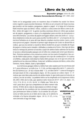 Luc 417,20,
Juan 20 30,
FII 43,
Apoc 1 11,
5'1-5,8-9,
2012
Libro de la vida
Expresión griega: blblos tes zoes
Número Concordancia Strong: 976 3588 2222
Tanto en la antlguedad como en nuestros dias el hombre ha usado los libros
como registro y para escnblr literatura Un libro es un conjunto de hOjas escntas
que pueden ser de madera, pergammo, papiro o papel A lo largo de la hlstona
hubo muchos tipOS de libros rollos, codlCes o coleccIOnes de libros como la BI-
blia Antes del siglo I d C la gente escnbla extensas obras en rollos que podlan
ser de papiro, pergammo o cuero y lo empleaban para escnblr un documento o
una obra literana Los rollos de papiro de Egipto datan como del 2500 a C Los JU-
dios emplearon rollos de cuero para escnblr los libros del A T Yla mayona de los
escntos hallados en el area del mar Muerto estaban escntos sobre cuero y solo
unos pocos en papiro Durante el pnmer siglo despues de Cnsto se desarrollo el
codlCe, que ya era similar a nuestros libros modernos ya que constaba de hOjas
de papiro o vitela (cuero tratado) dobladas y cosidas en el lomo Este tipo de libro
tema la ventaja de permitir al escnba copiar de ambos lados ademas de faCilitar
el acceso a determmados pasajes (en el rollo era complicado tener que desenro-
llar) Permltla tamblen a los cnstianos contar con los cuatro Evangelios o las car-
tas de Pablo todas Juntas, o lograr cualqUier otro tipo de combmaClon En cuanto
a la Biblia, cada parte mdlvldual se llama libro porque eso es lo que era antes de
Juntarlos en la colecClon blblica Como tal, la Biblia contiene 66 libros, entre ellos
Genesls, Isalas, Mateo, Juan y ApocalipsIs
Los termmos gnegos bIbllOn y bIbIos han sido usados por los escntores del
NT para refenrse a un rollo (Luc 4 I7,20), un libro espeCifico del A T como el li-
bro de Salmos (Luc 20 42) o Isalas (Mar 1 2), un libro del NT como el Evangelio
de Juan (Juan 20 30) o ApocalipsIs (Apoc 22 18) YqUlzas un codlce (Apoc 5 1-9
notese que este libro esta escnto de ambos lados, lo que mdICa que se trata de un
codlce y no de un rollo) La palabra bIbIos se ha empleado en la expreslOn bIbIos
tes zoes o libro de la vida, que aparece siete veces en el NT (FIl 43, Apoc 35,
138, 178,2012,2127) En FIl 43 Pablo usa "libro de la
vida" para deCir que sus compañeros de labor tienen vida
eterna El libro de la vida en ApocalipsIs se refiere al regis-
tro celestial de los nombres de los cnstlanos persegUidos
que permanecen fieles al Señor SI el nombre de una per- VERSíCULOS
sana se halla escnto en el libro de la vida, se le admite la CLAVE
entrada a la Nueva Jerusalen (Apoc 20 15, 21 27), SI no,
sera lanzada aliaga de fuego
321
 