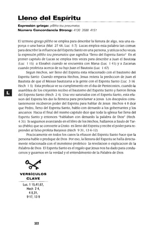 Lleno del Espíritu
Expresión griega: p/etho tou pneumatos
Número Concordancia Strong: 4130 3588 4151
El termmo gnego pletho se emplea para descnbIr la llenura de algo, sea una es-
ponJa o una barca (Mat 2748, Luc 57) Lucas emplea esta palabra tan comun
para descnbIr la mfluencIa del Espmtu Santo en una persona, y utIlIza ocho veces
la expresIón pletho tou pneumatos que sIgmfica "lleno del Espmtu Santo" En el
pnmer capItulo de Lucas se emplea tres veces para descnbIr a Juan el BautIsta
(Luc 1 15) a ElIsabet cuando se encuentra con Mana (Luc 1 41) YaZacanas
cuando profetIza acerca de su hIJO Juan el BautIsta (Luc 1 67)
Segun Hechos, ser lleno del Espmtu esta relacIonado con el bautIsmo del
Espmtu Santo Cuando empIeza Hechos, Jesus reItera la predICcIon de Juan el
BautIsta de que el MesIas bautIzana a la gente con el Espmtu Santo (Luc 3 16
Hech 1 5) Esta profecla ve su cumplImIento en el dla de Pentecostes, cuando la
asamblea de los creyentes reCIbIO el bautIsmo del Espmtu Santo y fueron llenos
del Espmtu Santo (Hech 24) Una vez saturados con el Espmtu Santo, esta efu-
SIon del Espmtu les dIO la firmeza para proclamar a Jesus Los dISCIpulos cons-
tantemente recIbIeron poder del Espmtu para hablar de Jesus Hechos 4 8 dIce
que Pedro, lleno del Espmtu Santo, hablo con denuedo a los gobernantes y los
anCIanos HaCIa el final del mIsmo capItulo dICe que toda la IglesIa fue llena del
Espmtu Santo y entonces "hablaban con denuedo la palabra de DlOS" (Hech
431) SI segUImos avanzando en el lIbro de los Hechos, hallamos a Saulo de Tar-
so (Pablo) que se conVIerte a Cnsto es lleno del Espmtu y recIbe el poder para re-
prender al falso profeta Baqesus (Hech 931, 13 6-12)
PractIcamente en todos los casos la efusIOn del Espmtu Santo hace que la
persona hable o predIque de DIOS Por eso, la llenura del Espmtu se halla dIrecta-
mente relaCIOnada con el mImsteno profetICo la revelaCIon o explIcacIOn de la
Palabra de DIOS El Espmtu Santo es el regalo que Jesus nos ha dado para condu-
CImos y gUIamos en la verdad y el entendImIento de la Palabra de DIOS
VERSíCULOS
CLAVE
Luc,115,41,67,
Hech 24,
48,31,
9'17,139
322
 