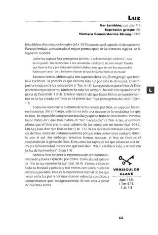 Juan 1 4,5,
1 Tlm 616,
1 Jn 1 5
Luz
Ver también: Luz pag 119
Expresión griega: fos
Número Concordancia Strong: 5457
John MI1ton (famoso poeta mgles del s XVII) comIenza el capItulo III de su poema
Paralso PerdIdo, consIderado el mayor poema eplCo de la l1teratura mglesa de la
slgUlente manera
¡Salve luz sagrada hIja pnmogemta del cIelo o del eterno rayo coeternoT ¿Aca
so no puedo sm exponerme a ser censurado calIficarte de este modo? Puesto
que DlOS es luz y por toda etermdad no habito mas que en una luz macceslble
habito por tanto en ti bnllante efuslOn de una bnllante esenCia mcreadaT
En estos versos, MI1ton capta tres aspectos de la luz,Jos en gnego, que reve-
la la Escntura La pnmera es que DIOS ha SIdo luz por toda la etermdad, El SIem-
pre ha VIVIdo en la luz macceslble (1 Tlm 6 16) La segunda es que el HIJO de DIOS
(el eterno rayo caeterno) tamblen ha SIdo luz SIempre, ha SIdo el resplandor de la
glona de DIOS (Heb 1 2-3) El tercer aspecto del que habla Mllton en la pnmera]¡-
nea es la luz creada por DIOS en el pnmer dIa, "hIla pnmogemta del Clelo' (Gen
1 3)
Todos los seres VIVOS dIsfrutan de la luz creada por DIOS, en espeCIal, los se-
res humanos Sm embargo, esta luz es solo una Imagen de la verdadera luz que
es DIOS Es ImpOSIble comprender esta luz ya que se trata de DIOS mIsmo Por esta
razan Pablo dIce que DIOS habita en "luz macceslble" (1 Tlm 6 16), el salmIsta
afirma que el DIOS eterno esta cubIerto de luz como con un manto (Sal 1042,
LBLA) YJuan dlCe que DIOS es luz (1 Jn 1 5) SIlos mortales entraran a la presen-
Cla de DIOS, monnan mstantaneamente porque sena como tener contacto dIrec-
to con el sol Sm embargo, tenemos buenas notICiaS el HIJO de DIOS es el
resplandor de la glona de DIOS, El es como los rayos de sol que alcanzan a la tle
rra y a la humamdad Es por eso que Juan dlCe "En El estaba la VIda, y la VIda era
la luz de los hombres" auan 1 4)
SentIr a DIOS es tener la expenenCla de ser llummado,
mstrUldo y hasta expuesto por Cnsto Como dIJO el salmIS-
ta "En tu luz veremos la luz" (Sal 369) Vemos a DIOS en
toda su bondad y JustlCla y nos vemos con todos nuestros VERSíCULOS
errores y pecados Esta es la expenenCla normal de los que CLAVE
VIven en la luz por tener una relaClon estrecha con DIOS, y
comprobamos que, mIlagrosamente, El nos ama a pesar
de nuestras faltas
323
 
