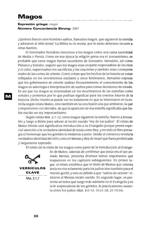 Magos
Expresión griega: magoí
Número Concordancia Strong: 3097
¿Quiénes fueron esos hombres sabios, llamados magos, que siguieron la estrella
y adoraron al niño Jesús? La Biblia no lo revela, por lo tanto debemos recurrir a
otras fuentes.
El historiador Herodoto menciona a los magos como una casta sacerdotal
de Media o Persia. Como en esa época la religión persa era el zoroastrismo, es
probable que estos magos fueran sacerdotes de Zoroastro. Herodoto, asi como
Plutarco y Estrabo, sugiere que los magos eran en parte responsables de los ritos
y el culto, supervisaban los sacrificios y las oraciones y también eran consejeros
reales de las cortes de oriente. Como creian que los hechos de la historia se veían
reflejados en los movimientos estelares y otros fenómenos, Herodoto expresó
que los gobernantes de oriente usaban frecuentemente el conocimiento de los
magos en astrología e interpretación de sueños para tomar decisiones de estado.
Es así que los magos se interesaban en los movimientos de las estrellas como
señales y portentos por lo que podrían significar para los eventos futuros de la
historia. Dicho interés se puede ver no solamente en que se interesaron en la es-
trella según relata Mateo, sino también en la conclusión a la que arribaron, la que
compartieron con Herodes, de que la aparición de esa estrella significaba que ha-
bía nacido un rey importantísimo.
Según relata Mal. 2: 1-12, estos magos siguieron la estrella, fueron a Jerusa-
lén y luego a Belén para adorar al recién nacido "rey de los judíos". El relato de
Mateo brinda una significativa introducción a su Evangelio porque presta espe-
cial atención a la verdadera identidad de Jesús como Rey, y en todo el libro presa-
gia el homenaje que los gentiles le rindieron aJesús. Desde el comienzo revela la
verdadera identidad del niño como el Mesías y Rey de Israel que fuera profetizado
y largamente esperado.
El relato de la visita de los magos como parte de la introducción al Evange-
lio de Mateo, además de confirmar que Jesús era el tan an-
siado Mesías, presenta diversos temas importantes que
reaparecen en los capítulos subsiguientes. En primer lu-
gar, el relato establece que el título de Mesías que ostenta
VERSícu LOS Jesús no era solamente para los judíos sino también para el
CLAVE mundo gentil; y esto es debido a que "sabios de oriente" vi-
Mat. 2:1,7 sitaron al Mesías recién nacido. En segundo lugar, se pre-
senta un tema que surge más adelante en el Evangelio y es
la fe sorprendente de los gentiles, fe prácticamente ausen-
te entre los judíos (Mal. 8:5-13; 15:21-28; 27: 19,54).
324
 