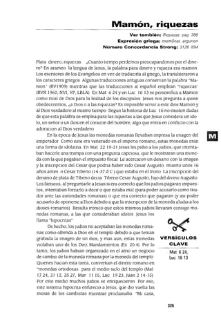 Mat 624,
Luc 1613
Mamón, riquezas
Ver también: Riquezas pag 386
Expresión griega: mamonas argunon
Número Concordancia Strong: 3126 694
Plata dmero, nquezas ¿Cuanto tiempo perdemos preocupandonos por el dme-
ro? En arameo la lengua de Jesus, la palabra para dmero y nqueza era maman
Los escntores de los Evangelios en vez de traducirla al gnego, la transliteraron a
los caracteres gnegos Algunas traducCiones antiguas conservan la palabra "Ma-
mon' (RVI909) mientras que las traduccIOnes al español emplean "nquezas'
(RVR 1960, NVI, VP, LBLA) En Mat 6 24 Yen Luc 16 13 se persomfica a Maman
como nval de DIOS para la lealtad de los dlsClpulos Jesus nos pregunta a qUien
obedeceremos, ¿a DIOS o a las nquezas? Es Imposible servIr a este diOS Maman y
al DIOS verdadero al mIsmo tIempo Segun la hIstona de Luc 16 no eXIsten dudas
de que esta palabra se emplea para las nquezas a las que Jesus considera un Ido
lo, un señor o un dIOS en el corazon del hombre, algo que entra en conflICto con la
adoraclOn al DIOS verdadero
En la epoca de Jesus las monedas romanas llevaban Impresa la Imagen del
emperador Como este era venerado en ellmpeno romano, estas monedas eran
una forma de Idolatna En Mat 22 19-21 Jesus les pldlo a los ¡UdIOS, que mtenta-
ban hacerle una trampa con una pregunta capciosa, que le mostraran una mone-
da con la que pagaban el Impuesto fiscal Le acercaron un denano con la Imagen
y la mscnpClon del Cesar que podna haber Sido Cesar Augusto muerto unos 16
años antes o Cesar TIbeno (14-37 d C ) que estaba en el trono La mscnpClon del
denano de plata de TIbeno deCla Tlbeno Cesar Augusto, hilO del dIvmo Augusto
Los fanseos, al preguntarle a Jesus SI era correcto que los ¡udloS pagaran Impues-
tos, mtentaban forzarlo a deCir o que estaba mal (para poder acusarlo como trai-
dor ante las autondades romanas) o que era correcto que pagaran (y aSI poder
acusarlo de oponerse a DIOS debido a que la mscnpClon de la moneda aludia a los
dioses romanos) Resulta lromco que estos mismos ludiOS llevaran consigo mo-
nedas romanas, a las que conSIderaban Idolos Jesus los
llama "hlpocntas"
De hecho, los ludIOS no aceptaban las monedas roma-
nas como ofrenda a DIOS en el templo debIdo a que teman
grabada la Imagen de un diOS, y mas aun, estas monedas VERSíCULOS
Violaban uno de los DIez Mandamientos (Ex 204) Por lo CLAVE
tanto, los ludIOS hablan orgamzado en el atno un negocIo
de cambIO de la moneda romana por la moneda del templo
QUienes haClan esta tarea, convertIan el dmero romano en
"monedas ortodoxas para el mediO sIclo del templo (Mat
1724,2112,2527, Mar 1115, Luc 1923, Juan 214-15)
Por este medIO muchos ludIOS se ennqueCleron Por eso,
este SIstema hIpocnta enfureClo a Jesus, que diO vuelta las
mesas de los cambistas mientras proclamaba "MI casa,
325
 