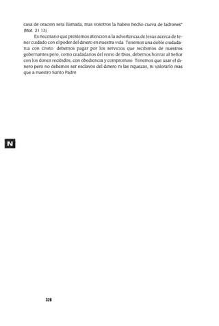 casa de oraClon sera llamada, mas vosotros la habels hecho cueva de ladrones"
(Mat 21 13)
Es necesario que prestemos atenClon a la advertencia de Jesus acerca de te-
ner cUidado con el poder del dmero en nuestra vida Tenemos una doble clUdada-
ma con Cristo debemos pagar por los servICIOS que reCIbimos de nuestros
gobernantes pero, como CIUdadanos del remo de DIOS, debemos honrar al Señor
con los dones reCibidos, con obedienCIa y compromiso Tenemos que usar el di-
nero pero no debemos ser esclavos del dmero m las riquezas, m valorarlo mas
que a nuestro Santo Padre
326
 