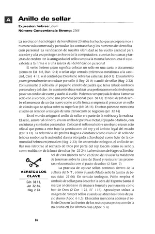Gén 38 18,
Jer 2224,
Hag 223
Anillo de sellar
Expresion hebrea: }otam
Número Concordancia Strong: 2368
La revoluClon tecnologlCa de los ultimas 20 años ha hecho que mcorporemos a
nuestra vida comercial y partICular las contraseñas y los numeros de Identifica
clan personal La ven[¡caclOn de nuestra Identidad se ha vuelto esencial para
acceder ya la vez proteger archivos de la computadora, cuentas bancanas y tar-
Jetas de credlto En la antlguedad el sello cumplia la misma funClon, era el eqUi-
valente a la fIrma o a una marca de Identl[¡caclOn personal
El verbo hebreo ¡atam slgmfica colocar un sello en una carta o documento
(como en Est 88, Dan 124) o sellar algo cerrado (referenCIa metafonca a la casti-
dad, Cant 4 12, o al control que DIOS tiene sobre las estrellas, Job 97) El sustantivo
¡atam generalmente se traduce por sello (l Rey 21 8) o amllo de sellar (Hag 2 23)
Comunmente el sello era un pequeño Cllmdro de piedra que tema tallado slmbolos
personales y del clan Se acostumbraba a realizar una perforaClon en el Cllmdro para
pasar un cordon de cuero y atarlo al cuello Podemos ver que luda le diO a Tamar su
sello con el cardan, como una promesa personal (Gen 38 18) El libro de Job descn-
be el amanecer de un dla nuevo como arCIlla fresca e Impresa al presionar un sello
de Cllmdro que se aplica sobre su superfiCIe Uob 38 14) En otras partes se menCiona
el sello en relaClon a testigos de una transacclOn de negoCIos Uer 32 44)
En el mundo antiguo el amllo de sellar era parte de la nobleza y la realeza
El sello, similar al Cllmdro, era un amllo de piedra o metal, repujado o tallado, con
escnturas y slmbolos personales Colocar el sello real sobre un objeto era un acto
ofiCIal que poma a este baJO la JunsdICClon del rey y el ámbito legal del estado
(Est 3 12) La referenCia del profeta Hageo a Zorobabel como el amllo de sellar de
Jehova Simboliza la autondad dlvma otorgada a Zorobabel como lider de la co-
mumdad hebrea en Jerusalen (Hag 223) En un sentido teologlCo, el amllo de se-
llar nos retrotrae al rechazo de DIOS por parte del rey JoaClm como su sello y
como maldlclon de la lmea davldlca Uer 22 24) La bendIClon de Hageo a Zoroba-
bel de esta manera tiene el efecto de revocar la maldlClon
de Jeremlas sobre la casa de David y restaurar las prome-
sas relaCIonadas con el pacto davldlco (2 Sam 7)
La practica de aplicar sellos contmuo dentro de la
VERSíCULOS cultura del N T , como cuando PIlato sello la tumba de Je-
CLAVE sus (Mat 2766) En sentido teologlCo, Pablo emplea el
slmbolo de sellar para descnblr la obra del Espmtu Santo al
marcar al cnstlano de manera formal y permanente como
hiJO de DIOS (2 Cor 1 22, Ef 1 13) ApocalipSIS utiliza la
Imagen de romper sellos cuando se abren los rollos de JUI
ClO dlVmo (Apoc 6 1,3) El escntor mencIOna ademas el se-
llo de DIOS en las frentes de los rectos para protecClon de la
Ira dlvma en los ultimas dias (Apoc 9 4)
24
 