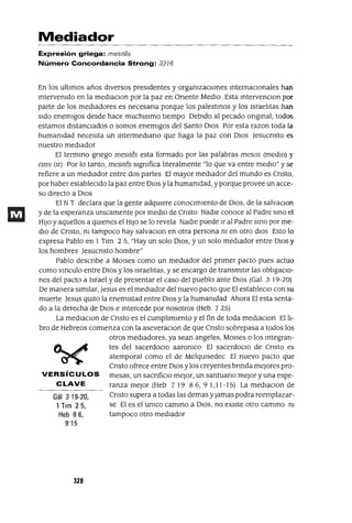 Gál 3 19-20,
1Tlm 25,
Heb 86,
9'15
Mediador
Expresión griega: mes/tes
Número Concordancia Strong: 3316
En los ultImas años dIversos presIdentes y orgamzaclOnes mternaClonales han
mtervenldo en la medlaClon por la paz en Onente MedIo Esta mtervenClon por
parte de los mediadores es necesana porque los palestmos y los Israehtas han
sIdo enemlgos desde hace muchlslmo tlempo Debldo al pecado ongmal, todos
estamos dIstanCIados o somos enemIgos del Santo DIos Por esta razon toda la
humanidad necesIta un mtermedlano que haga la paz con DIos Jesucnsto es
nuestro medIador
El termmo gnego mesltes esta formado por las palabras mesas (medIO) y
elmI (Ir) Por lo tanto, mesltes sIgnifica hteralmente "lo que va entre medIo" y se
refiere a un medIador entre dos partes El mayor medIador del mundo es Cnsto,
por haber estableCIdo la paz entre DIos yla humamdad, yporque provee un acce-
so dIrecto a DIOs
El NT declara que la gente adqUlere conOCImIento de DIOS, de la salvaClon
y de la esperanza umcamente por medlo de Cnsto NadIe conoce al Padre smo el
HIJo y aquellos a qUlenes el HIJo se lo revela NadIe puede Ir al Padre smo por me-
dIo de Cnsto, m tampoco hay salvaclOn en otra persona m en otro dIOs Esto lo
expresa Pablo en 1 Tlm 25, "Hay un solo DlOS, y un solo medIador entre DIOS y
los hombres Jesucnsto hombre"
Pablo descnbe a MOlses como un medIador del pnmer pacto pues actuo
como vmculo entre DIos y los Israehtas, y se encargo de transm1tlr las obItgaclO-
nes del pacto a Israel y de presentar el caso del pueblo ante DlOS (Gal 3 19-20)
De manera sImIlar, Jesus es el mediador del nuevo pacto que El estableclO con su
muerte Jesus qUlto la enemIstad entre DIos y la humamdad Ahora El esta senta-
do a la derecha de DIOS e mtercede por nosotros (Heb 7 25)
La medlaclOn de Cnsto es el cumphmlento y el fin de toda medlaclon El h-
bro de Hebreos comIenza con la aseveraClOn de que Cnsto sobrepasa a todos los
otros medIadores, ya sean angeles, MOlses o los mtegran-
tes del sacerdoclO aaromco El sacerdoCIO de Cnsto es
atemporal como el de MelqUlsedec El nuevo pacto que
Cnsto ofrece entre DlOS ylos creyentes brmda mejores pro-
VERSíCULOS mesas, un sacnficlO mejor, un santuano mejor y una espe-
CLAVE ranza mejor (Heb 719 86,91,11-15) La medlaClon de
Cnsto supera a todas las demas yJamas podra reemplazar-
se El es el umco cammo a DIOS, no eXIste otro cammo m
tampoco otro mediador
328
 