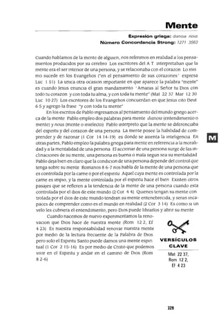 Mat 2237,
Rom 122,
Ef 423
VERSíCULOS
CLAVE
Mente
Expresión griega: d/ano/a nous
Número Concordancia Strong: 1271 3563
Cuando hablamos de la mente de algUIen, nos refenmos en realIdad a los pensa-
mientos produCidos por su cerebro Los escntores del A T mterpretaban que la
mente era el ser mtenor de una persona, y se relaCionaba con el corazon Lo mis
mo sucede en los EvangelIos ("en el pensamiento de sus corazones' expresa
Luc 1 51) La umca otra ocaslOn Importante en que aparece la palabra "mente"
es cuando Jesus enuncia el gran mandamIento 'Amaras al Señor tu DIOS con
todo tu corazon y con toda tu alma, y con toda tu mente" (Mat 22 37 Mar 12 30
Luc 1027) Los escntores de los EvangelIos concuerdan en que Jesus Cito Deut
6 5 Y agrego la frase "y con toda tu mente"
En los escntos de Pablo mgresamos al pensamiento del mundo gnego acer-
ca de la mente Pablo empleo dos palabras para mente dwnow (entendimiento o
mente) y nous (mente o mlelecto) Pablo mterpreto que la mente se diferenciaba
del espmtu y del corazon de una persona La mente posee la habilIdad de com-
prender y de razonar (1 Cor 14 14-19) es donde se aSienta la mtelIgenCla En
otras partes, Pablo empleo la palabra gnega para mente en referenCia a la moralI-
dad y a la mentalIdad de una persona El aCCionar de una persona surge de las m-
clmaClones de su mente, una persona es buena o mala segun sea su mentalIdad
Pablo deja bien en claro que la condlClon de una persona depende del control que
tenga sobre su mente Romanos 8 6-7 nos habla de la mente de una persona que
es controlada por la carne o por el espmtu Aquel cuya mente es controlada por la
carne es ImplO, y la mente controlada por el espmtu hace el bien EXisten otros
pasajes que se refieren a la tendenCia de la mente de una persona cuando esta
controlada por el d10s de este mundo (2 Cor 4 4) QUlenes tengan su mente con
trolada por el diOS de este mundo tendran su mente entenebreclda, y seran mca-
paces de comprender como es el mundo en realIdad (2 Cor 3 14) Es como SI un
velo les cubnera el entendlm1ento, pero DIOS puede lIbrarlos y abnr su mente
Cuando nacemos de nuevo expenmentamos la reno-
vaClon que DIOS hace de nuestra mente (Rom 122, Ef
4 23) Es nuestra responsabilidad renovar nuestra mente
por medIO de la lectura frecuente de la palabra de DIOS
pero solo el Espmtu Santo puede darnos una mente espm
tual (1 Cor 2 15-16) Es por medIO de Cnsto que podemos
vIvir en el Espmtu y andar en el cammo de DIOS (Rom
82-6)
329
 