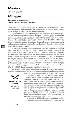 Mar 6 2,5,14,
Hech 8'13
Mesías
Ver: Cnsto pag 256
Milagro
Expresión griega: dunamls
Número Concordancia Strong: 7477
¡Es un mIlagro! Es eVIdente que la gama de lo que consIderamos mIlagros es muy
amp]¡a y va desde "es un m¡]agro que el vehlculo haya arrancado" hasta "me sal-
ve por mIlagro de ser atropellado por ese automov¡]"
Segun la Blb]¡a, se conSIdera m¡]agro a todo acto dIVmo DIos revela su po-
der a la humanidad por medIo de los mIlagros La palabra gnega para mIlagro
(dunamIs, que !Jteralmente SIgnifica "poder"), mdlca que un mIlagro es una manl-
festaClon del poder de DIos Los mIlagros muchas veces desafían o sobrepasan
las leyes naturales, aunque no sIempre DIos puede utl]¡zar la naturaleza en la
rea!JzaClon de un m¡]agro, por ejemplo, cuando empleo el vIento para separar las
aguas del mar ROJo (Ex 14 21)
El mayor de los mIlagros es que el HIJo de DIos haya pasado a ser mortal y
luego haya venCIdo a la muerte, cuando resuCIto Entre ambos eventos, jesús
hIZO mIlagros mIentras estuvo en la tlerra, espeCIalmente exorCIsmos (echar fue-
ra demonios) Estos demostraron que jesucnsto estaba atando las fuerzas de
maldad y estaba mstltuyendo el remado de DIos (Mar 323 27) Los mIlagros de
jesus SIgnificaban el amanecer de la era de salvaClan (Luc 418-21) Sm embar-
go, estos mIlagros no eran eVIdenCia Irrefutable del actuar de DIos y deblan mter-
pretarse con los oJos de la fe Jesus eJa consCIente de que sucedlan otros mIlagros
en su epoca (Mat 12 27) por eso enfatIzaba la presencIa de la fe en sus sanidades
(Mar 534, 1052) La persona debla deposItar su fe en jesus
Marcos es el Evange]¡o que mas mIlagros regIstra El pnmero entre los cmco
grupos de mIlagros de Marcos se centra en la autondad de jesus sobre los demonios
(Mar 1 21-29) El segundo trata de la autondad de jesus
sobre la ley y del conf1Jcto con los ]¡deres re]¡glosos (Mar
1 40-3 6) El tercer grupo contIene los exorCIsmos y la con-
troversIa con Beelzebu, que enfatIzan el poder de Cnsto
VERSíCULOS sobre Satanas (Mar 37-30) El cuarto grupo contIene mI-
CLAVE lagros especIalmente poderosos, como cuando jesus cal-
ma la tormenta, el exorCIsmo del endemoniado gadareno y
la resurrecClon de la hIJa de jmro jesus revela el poder del
remo de DIos a sus dISClpulos y busca vencer la opaCIdad
espmtual de ellos por medIO de estos mIlagros El qumto y
ultImo grupo de mIlagros prepara a los dISCIpulos para la
cruclfixlOn de Cnsto (Mar 6 30-8 26)
Los mIlagros del ]¡bro de Marcos apuntan al conflIC-
to, pnmero con los oponentes de jesus y luego con sus
338
 