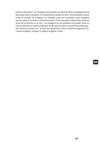 propIOs dlsclpulos Los mIlagros vatICInaban el reInO de DIOS y su propOSltO era
que Impactaran a la gente con el asombroso poder de DIOS No mostraban a Jesus
como el hacedor de mIlagros, en realIdad para los Incredulos estos mIlagros
servIan para el asombro o el descreImIento Solo se puede comprender a Jesus a
la luz de su muerte en la cruz Los mIlagros no son pruebas SInO poder, DIos no
necesIta probar su autentICIdad por medIO de ellos pero se mamfiesta ante qUle
nes tIenen oJos para ver SI bIen los apostoles y otros CrIstIanos sIgUIeron ha-
CIendo mIlagros, sIempre le daban la glOrIa a DIos
331
 