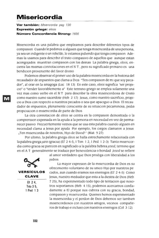 Ef 24,
Tito 3 5,
1 Ped 1 3
Misericordia
Ver también: Misericordia pag 130
Expresión griega: e/eos
Número Concordancia Strong: 1656
MlsencordIa es una palabra que empleamos para descnblr dIferentes tIpOS de
compaslOn Cuando le pedImos a algUIen que tenga mlsencordIa de una persona,
ya sea un IndIgente o un rebelde, le estamos pIdIendo que tenga compaslOn Ade-
mas la usamos para descnblr el trato compasIvo de aquellos que aunque estan
acongojados muestran compaslOn con los demas La palabra gnega, e1eos, en-
CIerra las mIsmas connotacIones en el N T , pero su SIgnIficado pnmano es una
bendlClon provenIente del favor dIVIno
Podemos observar el pnmer uso de la palabra mlsencordIa en la hlstona del
recaudador de Impuestos que clama a DIos "Ten compaslOn de mI que soy peca-
dor", al orar en la sInagoga (Luc 18 13) En este caso, e1eos SIgnIfica 'ser proPI-
CIO" o "tender favorablemente a" Este termIno gnego se emplea solamente una
vez mas como verbo en el NT para descnblr la obra mlsencordlOsa de Cnsto
como nuestro sumo sacerdote (Heb 2 17) ]esus, como nuestro sacnfiClo, proPI-
CIO a DIOs con respecto a nuestros pecados o sea que apaCIguo a DIos El recau
dador de Impuestos, plenamente conscIente de su sItuaClon pecamInosa, pedla
propIClaClon o mlsencordla de parte de DIos
La otra connotaClan de e1eos se centra en la compaslOn demostrada o la
comprenslOn expresada en la ayuda a la persona en necesIdad en vez de perma-
necer pasIvo Frecuentemente vemos que se usa esta palabra cuando algUIen en
necesIdad clama a ]esus por ayuda Por ejemplo, los cIegos clamaron a ]esus
¡Ten mlsencordIa de nosotros, HIJo de Davld1 ' (Mat 927)
Por ultImo, la palabra gnega e1eos se halla estrechamente relaCIonada con
la palabra gnegaJans (gracIa) (Ef 2 4-5, 1Tlm 1 2,1 Ped 1 2-3) Tanto mlsencor-
dIa como gracIa se parecen en SIgnIficado a la palabra hebreaJesed, termInO que
en el A T generalmente se traduce por benevolencIa o bondad Jesed se refiere
al amor verdadero que DIOS prodIga con lIberalIdad a los
Judlos
La mayor expreslOn de la mlsencordla de DIos es su
ofreCImIento voluntano de su UnICO HIJo por nuestros pe
VERSíCULOS cados, aun cuando eramos sus enemIgos (Ef 24-5) Como
CLAVE ]esus, nuestro medIador que esta a la dIestra de DIos (Heb
7 25), ha expenmentado todo tIpO de tentaClon que noso-
tros soportamos (Heb 4 15), podemos acercarnos confia-
damente a El porque nos cubnra con su gracIa, bondad,
compaslOn y mlsencordIa QUIenes hemos expenmentado
la mlsencordIa y el perdon de DIos debemos ser tamblen
mlsencordlosos con nuestros amIgos, veCInOS compañe-
ros de trabajO e Incluso con nuestros enemIgos (Col 3 12)
332
 