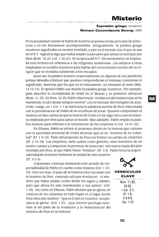 Rom 11.25,
1625,
1 Cor 2 7,
Ef 1 9,
3 3-4,9,
Col 127
Misterio
Expresión griega: mustenon
Número Concordancia Strong: 3466
En la actualIdad cuando se habla de mlsteno se pIensa en las pelIculas de detec-
tIves o en los fenomenos IncomprensIbles AntIguamente la palabra gnega
mustenon slgmficaba un secreto revelado, y este es el sentIdo con el que se usa
en el N T Slgmfica algo que habla estado oculto pero que ahora es revelado por
DIos (Rom 1625 Col 1 26-27) En la epoca del N T frecuentemente se emplea-
ba este termInO en referencIa a las relIgIones mIstenosas Los adeptos a estas
empleaban el vocablo mustenon para hablar del conocImIento secreto de su re-
IIglOn que se revelaba solamente a los InICIados
Jesus uso la palabra mIsteno ocasIOnalmente en algunas de sus parabolas
porque deseaba enfatIzar que qUIenes comprendIeran el mensaje conocenan el
slgmficado, mIentras que los que no lo entendIeran, no entranan al reInO (Mat
13 12-15) El apostol Pablo uso mucho la palabra gnega mustenon Por ejemplo,
para descnblr la IncredulIdad de Israel en el Meslas y su postenor salvaclOn
(Rom 11 25) En Rom 1625, Pablo relacIOna la' revelaclOn del mlsteno que se ha
mantemdo oculto desde tIempos eternos" con el mensaje del evangelIo de Jesu-
cnsto Luego, en 1 Cor 2 7 se mencIona la sablduna secreta de DIOS relaCIonada
con la proclamaClon de Pablo de la cruClfixlOn de Jesus QUIenes comprenden el
mlsteno se dan cuenta de que la muerte de Cnsto no fue algo necIO SInO la mane-
ra empleada por DIOS para salvar al mundo Mas adelante, Pablo emplea la pala-
bra mIsteno para refenrse a la resurrecClon de los creyentes (1 Cor 15 51-52)
En EfeSIOS, Pablo se refiere al propOSltO dIVInO en la hlstona que culmIna
con la autondad umversal de Cnsto dICIendo que es un mlsteno de su volun-
tad" (Ef 1 9-10) Parte del proposIto de DIOS era formar un cuerpo de creyentes
(Ef 2 14-18) Los creyentes, tanto JudlOs como gentIles, eran mIembros de un
mIsmo cuerpo y compartlan la promesa de Jesucnsto una nueva etapa del plan
revelado por DIOS, al que Pablo llama "mIsteno" (Ef 3 6) Pablo tema la respon
sabl!ldad de mInIstrar fielmente la verdad de este mlsteno
(Ef 32-5)
Colosenses contInua mostrando este sentIdo de res-
ponsabl!ldad de Pablo en cuanto a este mlsteno (Col 1 25-
29) Una vez mas, el paso de la hlstona esta vInculado con VERSíCULOS
el mlsteno de DIOS conOCIdo solo por revelaclOn 'el mIs CLAVE
tena que habla estado oculto desde los sIglos y edades,
pero que ahora ha sIdo mamfestado a sus santos' (Col
1 26) ASI como en EfesIOS, Pablo declara que la IglesIa (el
corazon de los creyentes en todo lugar) es el lugar donde
DIOS obra este mlsteno "que es Cnsto en vosotros la espe-
ranza de glOrIa' (Col 1 27) ¡Que enorme prIvIlegIo tene-
mos al ser parte de la revelaclOn y la mamfestaClon del
mIsterIO de DIOS en la hlstonal
JJJ
 