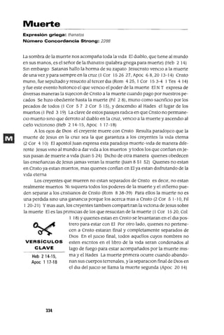 Heb 214-15,
Apoc 1 17-18
Muerte
Expresión griega: thanatos
Número Concordancia Strong: 2288
La sombra de la muerte nos acompaña toda la vIda El dIablo, que tIene al mundo
en sus manos, es el señor de la thanatos (palabra gnega para muerte) (Heb 2 14)
SIn embargo Satanas hallo la horma de su zapato Jesucnsto venClo a la muerte
de una vez ypara sIempre en la cruz (l Cor 1526 27, Apoc 68,20 13-14) Cnsto
muno,fuesepultadoyresuClto al tercerdla (Rom 425,1 Cor 153-4 I Tes 414)
y fue este evento hlstonco el que venclO el poder de la muerte El N T expresa de
dIversas maneras la sUJeClon de Cnsto a la muerte cuando pago por nuestros pe-
cados Se hIzo obedIente hasta la muerte (FI! 2 8), muna como sacnfiClo por los
pecados de todos (1 Cor 5 7 2 Cor 5 15), Ydescendlo al Hades el lugar de los
muertos (1 Ped 3 19) La clave de estos pasajes radIca en que Cnsto no permane-
ClO muerto SInO que derroto al dIablo en la cruz, venClo a la muerte y ascendlo al
cIelo vICtonoso (Heb 2 14-15, Apoc 1 17-18)
A los oJos de DIOS el creyente muere con Cnsto Resulta paradoJlco que la
muerte de Jesus en la cruz sea la que garantIza a los creyentes la VIda eterna
(2 Cor 4 10) El apostol Juan expresa esta paradoja muerte-vIda de manera dIfe-
rente Jesus VInO al mundo a dar VIda a los muertos y todos los que confIan en Je-
sus pasan de muerte a VIda auan 5 24) DICho de otra manera qUIenes obedecen
las enseñanzas de Jesus Jamas veran la muerte auan 8 51 52) QUIenes no estan
en Cnsto ya estan muertos, mas qUIenes confian en El ya estan dIsfrutando de la
VIda eterna
Los creyentes que mueren no estan separados de Cnsto es decIr, no estan
realmente muertos NI sIqUIera todos los poderes de la muerte y el Infierno pue-
den separar a los cnstlanos de Cnsto (Rom 8 38-39) Para ellos la muerte no es
una perdIda SInO una ganancIa porque los acerca mas a Cnsto (2 Cor 5 1-10, FIl
I 20-21) Ymas aun, los creyentes tamblen compartIran la vICtona de Jesus sobre
la muerte El es las pnmIClas de los que resuCItan de la muerte (l Cor 1520, Col
I 18) YqUIenes estan en Cnsto se levantaran en el dla pos-
trero para estar con El Por otro lado, qUIenes no pertene-
cen a Cnsto estaran final y completamente separados de
DIOS En el JUICIO final, todos aquellos cuyos nombres no
VERSíCULOS esten escntos en el lIbro de la VIda seran condenados al
C LAVE lago de fuego para estar acompañados por la muerte mIs-
ma y el Hades La muerte pnmera ocurre cuando abando-
nan sus cuerpos terrenales, y la separaClon final de DIOS en
el dIa del JUICIO se llama la muerte segunda (Apoc 20 14)
334
 
