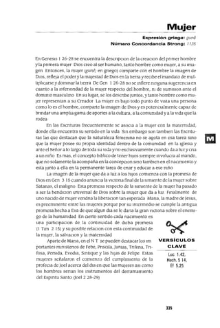 Luc 1.42,
Hech.5 14,
Ef 5.25
VERSíCULOS
CLAVE
Mujer
Expresión griega: guné
Número Concordancia Strong: 7735
En Genesls 1 26-28 se encuentra la descnpclOn de la creaclOn del pnmer hombre
y la pnmera mUjer DIOS creo al ser humano, tanto hombre como mUJer, a su Ima-
gen Entonces, la mUjer (gune, en gnego) comparte con el hombre la Imagen de
DIOS, refleja el poderyla majestad de DIOS en la tIerra y recIbe el mandato de mul-
tIplIcarse y domInar la tIerra De Gen 1 26-28 no se Infiere mnguna sugerencIa en
cuanto a la Infenondad de la mUjer respecto del hombre, m de sumlslon ante el
domInIO masculIno En su lugar, se los descnbe Juntos, y tanto hombre como mu-
Jer representan a su Creador La mUjer es baJo todo punto de vIsta una persona
como lo es el hombre, comparte la Imagen de DIos y es potenCIalmente capaz de
bnndar una amplIa gama de aportes a la cultura, a la comumdad y a la vIda que la
rodea
En las Escnturas frecuentemente se asoCIa a la mUjer con la matermdad,
donde ella encuentra su sentIdo en la vIda SIn embargo son tamblen las Escntu-
ras las que destacan que la naturaleza femenIna no se agota en esa tarea SInO
que la mUjer posee su propIa IdentIdad dentro de la comunidad en la IglesIa y
ante el Señor a lo largo de toda su vIda y no exclusIvamente cuando da a luz y cna
a un nIño Es mas, el concepto blbllCo de tener hIJos sIempre Involucra al mando,
que no solamente la acompaña en la concepClon SInO tamblen en el naCImIento y
esta Junto a ella en la permanente tarea de cnar y educar a ese nIño
La Imagen de la mUjer que da a luz a los hIJos comIenza con la promesa de
DIOS en Gen 3 15 cuando anunCIa la vICtona final de la sImIente de la mUjer sobre
Satanas, el malIgno Esta promesa respecto de la SImIente de la mUjer ha pasado
a ser la bendIClOn unIversal de DIos sobre la mUjer que da a luz FInalmente de
uno naCIdo de mUjer vendna la IIberaClon tan esperada Mana, la madre de Jesus,
es preemInente entre las mUjeres porque por su IntermedIO se cumple la antIgua
promesa hecha a Eva de que algun dla se le dana la gran vICtona sobre el enemI-
go de la humamdad En cIerto sentIdo cada naCImIento es
una partlclpaClon de la contInUIdad de dIcha promesa
(l Tlm 2 15) Ysu pOSIble relaClon con esta contInUIdad de
la mUJer, la salvaClon y la maternIdad
Aparte de Mana, en el NT se pueden destacar los 1m
portantes mInlstenos de Febe, PnsClla, Jumas, Tnfena, Tn-
fosa, Perslda, EvodIa, SIntlque y las hIJas de FelIpe Estas
mUjeres señalaron el comIenzo del cumplImIento de la
profeCla de ]oel acerca del dIa en que las mUjeres aSI como
los hombres senan los Instrumentos del derramamIento
del Espmtu Santo ooel 2 28-29)
335
 