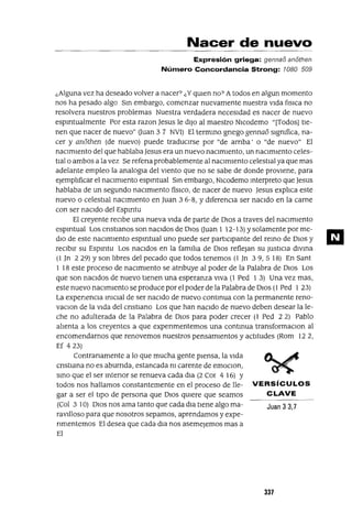 Nacer de nuevo
Expresión griega: gennao anothen
Número Concordancia Strong: lOSO 509
¿Alguna vez ha deseado volver a nacer? ¿Y qUlen no? Atodos en algun momento
nos ha pesado algo SIn embargo, comenzar nuevamente nuestra VIda [¡sICa no
resolvera nuestros problemas Nuestra verdadera necesIdad es nacer de nuevo
espIrItualmente Por esta razon ]esus le dIJo al maestro NICodemo "[Todos] tIe-
nen que nacer de nuevo" (Juan 3 7 NV1) El termInO grIego gennaa slgmfica, na-
cer y anathen (de nuevo) puede tradUCIrse por "de arnba' o "de nuevo" El
nacImIento del que hablaba]esus era un nuevo naCImIento, un nacImIento celes-
tIalo ambos a la vez Se refena probablemente al naCImIento celestIal ya que mas
adelante empleo la analogIa del vIento que no se sabe de donde provIene, para
ejemplIficar el naCImIento espIrItual SIn embargo, NlCodemo mterpreto que Jesus
hablaba de un segundo nacImIento fiSICO, de nacer de nuevo Jesus explIca este
nuevo o celestIal naCImIento en Juan 3 6-8, Y dIferenCIa ser nacIdo en la carne
con ser nacIdo del EspIrltu
El creyente reCIbe una nueva VIda de parte de DIOS a traves del naCImIento
espmtual Los crIstIanos son naCIdos de DIOS (Juan 1 12-13) Y solamente por me-
dIO de este nacImIento espIrItual uno puede ser partICIpante del remo de DIOS y
reCIbIr su EspIrltu Los naCIdos en la famIlIa de DIOS reflejan su JustICIa dlvma
(l Jn 229) Yson lIbres del pecado que todos tenemos (l]n 39,518) En Sant
1 18 este proceso de naCImIento se atnbuye al poder de la Palabra de DIOS Los
que son naCIdos de nuevo tIenen una esperanza vIVa (1 Ped 1 3) Una vez mas,
este nuevo naCImIento se produce por el poder de la Palabra de DIOS (1 Ped 1 23)
La experIencIa InICIal de ser naCIdo de nuevo contInua con la permanente reno-
vaClon de la VIda del cnstIano Los que han naCIdo de nuevo deben desear la le-
che no adulterada de la Palabra de DIOS para poder crecer (l Ped 2 2) Pablo
alIenta a los creyentes a que expenmentemos una contmua transformaClon al
encomendarnos que renovemos nuestros pensamIentos y actItudes (Rom 122,
E[ 423)
Contranamente a lo que mucha gente pIensa, la VIda
CrIstIana no es aburnda, estancada nI carente de emOClon,
smo que el ser mtenor se renueva cada dIa (2 Cor 4 16) Y
todos nos hallamos constantemente en el proceso de lle- VERSíCULOS
gar a ser el tIpo de persona que DIOS qUlere que seamos CLAVE
(Col 3 10) DIOS nos ama tanto que cada dla tIene algo ma- Juan 3 3,7
ravIlloso para que nosotros sepamos, aprendamos y expe-
nmentemos El desea que cada dla nos asemejemos mas a
El
337
ID
 