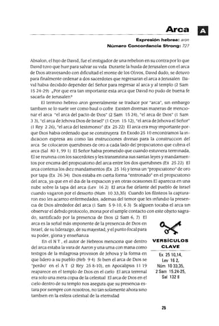 Ex 2510,14,
Lev 162,
Núm 1033,35,
2 Sam 15.24-25,
Sal 1328
Arca
Expresión hebrea: aran
Número Concordancia Strong: 727
Absalon, el hIJo de DavId, fue el InstIgador de una rebelIon en su contra por lo que
DavId tuvo que hUIr para salvar su vIda Durante la hUIda de ]erusalen con el arca
de DIos atravesando con dIficultad el monte de los OlIvos, DavId dudo, se detuvo
para finalmente ordenar a dos sacerdotes que regresaran el arca a]erusalen Da-
vId habla deCIdIdo depender del Señor para regresar al arca y al templo (2 Sam
1524-29) ¿Por que era tan Importante esta arca que DavId no pudo de buena fe
sacarla de ]erusalen?
El termIno hebreo aran generalmente se traduce por "arca", SIn embargo
tamblen se lo suele ver como baul o cofre EXIsten dIversas maneras de menCIo-
nar el arca "el arca del pacto de DIOs" (2 Sam 1524), "el arca de DIos" (1 Sam
33), "el arca de Jehova DIos de Israel" (1 Cron 15 12), "el arca de]ehova el Señor"
(l Rey 2 26), "el arca del testImomo" (Ex 25 22) El arca era muy Importante por-
que DIos habla ordenado que se construyera En Exodo 25 1°encontramos la In-
dICaclOn expresa aSI como las InstruccIOnes dIVInas para la construcClon del
arca Se colocaron querubInes de oro a cada lado del proplclatono que cubna el
arca (Sal SO 1, 99 1) El Señor habla prometIdo que cuando estuvIera termInada,
El se reumna con los sacerdotes y les transmItma sus santas leyes y mandamIen-
tos por enCIma del proplclatono del arca entre los dos querubInes (Ex 25 22) El
arca contema los dIez mandamIentos (Ex 25 16) Ytema un "propICIatono" de oro
por tapa (Ex 2634) DIOS estaba en CIerta forma "entronado" en el proplClatono
del arca, ya que en el dla de la explaclOn y en otras ocasIOnes El apareCla en una
nube sobre la tapa del arca (Lev 16 2) El arca fue delante del pueblo de Israel
cuando vagaron por el desIerto (Num 10 33,35) Cuando los filIsteos la captura-
ron eso les acarreo enfermedades, ademas del temor que les InfundIO la presen-
CIa de DIOS alrededor del arca (l Sam 59-10,63) SI algUIen tocaba el arca sm
observar el debIdo protocolo, mona por el SImple contacto con este objeto sagra-
do, santIficado por la presenCIa de DIOS (2 Sam 6, 7) El
arca es la señal más Imponente de la presenCIa de DIOS en
Israel, de su lIderazgo, de su majestad, y el punto focal para
su poder, glona y enseñanza
En el NT, el autor de Hebreos mencIOna que dentro VERSíCULOS
del arca estaba la vara de Aaron y una urna con mana como C LAVE
testIgos de la mIlagrosa provlslon de Jehova y la forma en
que lIdero a su pueblo (Heb 9 4) SI bIen el arca de DIOS se
"perdlO' en el AT (2 Rey 25 S-10), en ApocalIpSIS 11 19
reaparece en el templo de DIOS en el CIelo El arca terrenal
era solo una mera COpIa de la celestIal El arca de DIOS en el
CIelo dentro de su templo nos asegura que su presencIa es-
tara por sIempre con nosotros, no tan solamente ahora SInO
tamblen en la esfera celestIal de la eternIdad
25
 