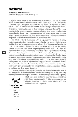 Natural
Expresión griega: psuJlkos
Número Concordancia Strong: 5591
La palabra gnega psuj1kos, que generalmente se traduce por natural, en gnego
slgmfica lIteralmente mstmtlvo o carnal En las cuatro menCIones de psuj1kos en
1 Conntlos slgmfica lo que es natural en contraposlClon a lo espmtual Por eJem-
plo, en 1Cor 2 14 Pablo dICe que el hombre natural es el que no acepta m entIen-
de las cosas que son del espmtu de DIOS smo que estas le son locura" No puede
comprenderlas porque se disCIernen espmtualmente Esta locura es la locura de
la mcredulIdad (1 Cor 1 21) Yel dlscermmlento que le falta a esta gente es el que
solo el Espmtu Santo puede dar Pablo simplemente descnbe a algUien totalmen-
te opuesto al Espmtu Santo y a la verdad revelada de DIos
En 1 Cor 15 44-46 el contraste entre lo espmtual y lo natural se da en un
contexto diferente el del cuerpo de muerte y el de la resurrecClon En los versICU-
los 44 y 45, el cuerpo natural se remonta a Gen 2 7 a Adan antes de la calda, a la
creaclOn Por lo tanto blblIcamente lo que es natural se refiere a lo que DIos ha
creado Lo que DIOs creo era en un pnnClplO muy bueno (Gen 131), pero esa
creaClon natural se VIO corrompida y pervertida debido al pecado de la humanI-
dad contra DIos La rebelIon pecammosa del hombre natural comparada con la
creaClon ongmal de DIos es totalmente anormal y antmatural La obra del Esplrl-
tu Santo en Cnsto no solamente qUita esta anormalIdad smo que cumple con los
propoSltOS ongmales de la creaClan (Rom 8 19-22, 2 Cor 5 17) Los cuerpos de
los creyentes que yacen en la tumba son cuerpos naturales Cuando los cuerpos
de los creyentes resuCIten de los muertos seran resuCItados como cuerpos espI-
ntuales, cuerpos transformados por el Espmtu Santo, adecuados para la vida es-
pmtual mas aBa de la tumba (Rom 8 11)
Santiago tamblen uso psuj1kos para descnblr la sablduna natural, que es
una perspectiva mundana opuesta a la sablduna dlvma (Sant 3 15) Judas tam-
bien emplea este termmo para descnblr a las personas que no teman el Espmtu y
debido a eso eran totalmente naturales o mundanas (Sant
3 19) Estos versICulos del NT debenan recordarnos que
debemos VIVir segun el Espmtu y no segun nuestras mch-
nacIOnes naturales y egOlstas
VERSíCULOS
CLAVE
1Cor 2 14,
1544,
Sant 3 15,
Jud 19
338
 
