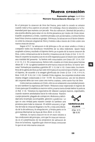 2Cor 5'17,
Gál 6.15
Nueva creación
Expresión griega: kame kt/s/s
Número Concordancia Strong: 2537 2937
En el pnnCIpio la creaClOn de DiOS fue buena, pero todo lo creado se arrumo
cuando Adan y Eva cayeron en pecado Sm embargo, OlOS no abandono a la hu-
mamdad para que munera con pecado Nos dlO salvaCIon, libertad del pecado y
una puerta abierta para estar en su divma presenCIa por media de Cnsto Jesus
Cuando aceptamos a Cnsto, nuestros pecados son perdonados y somos hechos
kame ktJ515 (nueva cnatura en gnego) Entonces, la salvaclOn es el factor distmti-
va entre la creaClon ongmal de DiOS y nuestra vlda a traves de Cnsto como una
nueva creaClon dlVIna
Segun el NT la salvaCIon es de prmCiplO a fin un estar umdos a Cnsto y
compartlr todos los beneficlOs resultantes de su obra redentora Qmen haya
aceptado a Jesus y reCibido el Espmtu Santo ya es parte de la nueva creaCion de
DiOS, como consecuenCIa de la muerte y resurreCClOn de Cnsto (2 Cor 5 15-17)
Para el creyente la resurreCCIon no es solo esperanza para el futuro smo tamblen
una realIdad del presente Ya hemos sldo resuCitados con Cnsto (Ef 25-6, Col
2 12-13,3 1) En consecuenCia, hemos sido creados en Cnsto Jesus para buenas
obras (Ef 2 10) La iglesia tambien es una nueva creaCIon de DiOS, la nueva "per-
sona" formada pOflsraelitas y gentlles (Ef 2 15, Gal 6 15) Como tales, los miem-
bros de la iglesia de DiOS ya han sido renovados en su mtenor por el Señor, que es
el Espmtu, de acuerdo a la lmagen glonficada de Cnsto (2 Cor 318,44-6,16,
Rom 829, Ef 424, Col 3 10) Cuando Cnsto regrese, los creyentes tendran esta
mlsma imagen corponzada (1 Cor 15 49) En consecuenCIa, uno de los deseos
del creyente debe ser ViVlr como una nueva cnatura, como santo hlJO de OlaS
Como nuevas cnaturas en Cnsto, esto no es solamente una realidad presen-
te smo tamblen la esperanza del futuro Debemos estar esperando el regreso de
Cnsto para que El establezca nuevos cielos y nueva tierra donde habite la JustiCia
(2 Ped 3 13) Tenemos la expectatlva de obtener cuerpos nuevos, espmtuales,
cuando seamos arrebatados haCia la vida eterna Nuestro
cuerpo presente, plagado de corrupclOn, deshonra ydebili-
dad sera levantado mcorruptible, glonoso y poderoso Lo
que es una verdad para nuestro cuerpo es tamblen una
promesa para toda la creaClOn El anhelo anSiOSO y el ge- VERSíCULOS
mir de toda la creaClon llegaran a su fin, y esta sera libera- CLAVE
da de la decadenCla y la amqUllaclOn, y tendra parte en la
glonosa libertad de los hlJOS de OlOS (Rom 8 19-23)
Ademas, la nueva creaClOn no es un mero retorno a
las condlClOnes del prmClpio, smo que la creaClOn renova-
da es el cumplimiento de los propOSltOS de salvaclOn de
DiOS en la histona Aquellos que creen en Jesus conoceran
lo que es ser esta nueva creaClOn
339
 