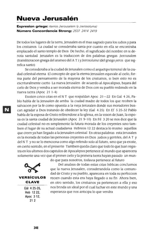 Gál 425-26,
Heb 1222,
Apoe 312,
21 2
Nueva Jerusalén
Expresion griega: kamos Jlerousalem (y Jlerosoluma)
Número Concordancia Strong: 2537 2414 2419
De todos los lugares de la tierra, Jerusalen es el mas sagrado para los ludiOS y para
los cnstianos La ciUdad se consideraba santa por cuanto en ella se encontraba
emplazado el santo templo de DiOS De hecho, el sigmficado del nombre en Si de-
nota santidad Jerusalen es la traducClon de dos palabras gnegas Jlerousalem
(transhteraClon gnega del arameo del AT) YJlerosoluma (del gnegoperos que Sig-
mfica santo)
Se consideraba a la Cludad deJerusalen como el arquetipo terrenal de la CiU-
dad celestial eterna El concepto de que la eterna Jerusalen eqUivale al Clelo, for-
ma parte del pensamiento de la mayona de los cnstianos, Si bien esto no es
escnturalmente cierto La nueva Jerusalen de acuerdo al Apocahpsis, bajara del
Clelo de DlOS y vendra a ser morada eterna de DiOS con su pueblo redimido en la
nueva tierra (Apoc 21 1-4)
EXisten cmco citas en el NT que respaldan Apoc 21-22 En Gal 426, Pa-
blo habla de la Jerusalen de arnba la CiUdad madre de todos los que reClben la
salvaClon por la fe como opuesta a la Vieja Jerusalen donde sus moradores bus-
can agradar a DlOS tratando de obedecer la ley (Gal 4 25) En Ef 5 25-32 Pablo
habla de la esposa de Cnsto refinendose a la igleSia, en la ViSion de Juan, la espo-
sa es la santa CiUdad de Jerusalen (Apoc 21 9-10) En Fil 3 20 se nos dice que la
CiUdad celestial no es simplemente la futura morada de los creyentes smo tam-
bien el lugar de su actual ciUdadama Hebreos 1222 destaca lo mismo aquellos
que creen ya han llegado a laJerusalen celestial En otras palabras estaJerusalen
es la morada de todas las personas creyentes en DiOS JUdlOS y gentiles, del A T Y
del NT Yno se lo menClona como algo refendo solo al futuro, smo que ya eXiste,
en cierto sentido, en el presente Tambien queda claro que todo lo queJuan regis-
tra en los ultimas dos capitulas de Apocahpsis pertenece al mundo que aparecera
solamente una vez que el pnmer Clelo y la pnmera tierra hayan pasado un mun-
do que para nosotros, todavia pertenece al futuro
Del anahsis de todas estas citas bibhcas conclUimos
que la nueva Jerusalen, considerandola como la comum-
dad de Cnsto y su pueblo, aparecera en toda su perfecClon
VERSíCULOS reClen cuando esta era haya llegado a su fin Ahora bien,
CLAVE en otro sentido, los cnstianos ya pertenecen a ella yeso
nos brmda un ideal por el cual luchar en este mundo y una
esperanza que nos antiCipa lo que vendra
340
 
