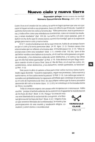 VERSíCULO
CLAVE
Nuevo cielo y nueva tierra
Expresión griega: kalnos ouranos kal kamege
Número Concprdancia Strong: 2537, 3772 1093
Como DIOS es el creador de los Cielos y la twrra es loglco pensar que una vez que
estos le hayan servido a sus propOSltOS, harEl con ellos lo que El deCida Cuando el
salmista menCiono los Cielos yla tierra diJo "Ellos pereceran, mas tu permanece-
ras, y todos ellos como una vestidura se enveJeceran, como un vestido los muda-
ras, y seran mudados" (Sal 102 26) La tierra y el cielo vieJos pasaran, pero el
Señor nos ha dicho que El creara kamos owanos km kamege, que es la expreslOn
gnega para nuevo cielo y nueva tierra
El NT recalca la destrucCion de la vieja creaClOn, habla de un tiempo futuro
en que el Cielo y la tierra pereceran (Mat 24 35 Apoc 21 2) EXisten vanas citas
relaCionadas que se refieren a la misma Idea el mundo pasa (1 Jn 2 17) "Ellos se
envejeceran como una vestidura" (Heb 1 11, citando a Sal 102 26), "pero el dla
del Señorvendra como ladran en la noche, en el cual los Cielos pasaran con gran-
de estruendo, y los elementos ardiendo seran deshechos, y la tierra y las obras
que en ella hay seran quemadas" (2 Ped 3 10) Esta destrucclOn por fuego suce-
dera cuando ocurra el JUICIO final Sera el "dla de DIOS, en el cual los Cielos, en-
cendlendose, seran deshechos, y los elementos, siendo quemados, se fundlran"
(2 Ped 312)
Este JUICIO le abre el cammo a DIos para crear Cielos nuevos y tierra nueva
Pedro sigue diciendo "nosotros esperamos, segun sus promesas, Cielos nuevos y
tierra nueva, en los cuales mora la JUStICia" (2 Ped 3 13) Los Cielos que seran re-
novados son probablemente la expanslOn estrellada que constituye el umverso y
no el Cielo de la presencia de DIos En ApocalipsIs vemos que la nueva Jerusalen
desCiende del CielO a la tierra (Apoc 21 2,10) Yse constituye en la morada eterna
de DIos y su pueblo
Toda la creaClOn espera con ansias esta recuperaclan o renovaCion Pablo
escnbe 'porque el anhelo ardiente de la creaCion es el aguardar la mamfestaclOn
de los hiJos de DIos" (Rom 8 19) Porque "la creación mis-
ma sera libertada de la esclaVitud de corrupclon, a la liber-
tad glonosa de los hiJos de DIOs" (Rom 8 21) Llegara el dla
en que seremos liberados de la enfermedad, la muerte y las
preocupaciones de este mundo y tendremos alegna, co-
mumon y amor eterno e mcondlClOnal
2 Ped 3.13
341
 