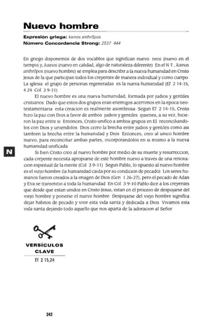 Nuevo hombre
Expresión griega: kamos anthri5pos
Número Concordancia Strong: 2537 444
En gnego dIsponemos de dos vocablos que slgmfican nuevo neos (nuevo en el
tIempo) y, kamos (nuevo en caildad, algo de naturaleza dIferente) En el NT ,kamos
anthropos (nuevo hombre) se emplea para descnb1r a la nueva humamdad en Cnsto
]esus de la que part1Clpan todos los creyentes de manera mdlVldual y como cuerpo
La Iglesia el grupo de personas regeneradas es la nueva humamdad (Ef 2 14-15,
4 24 Col 3 9-11)
El nuevo hombre es una nueva humamdad, formada por JUdlOS y gentIles
cnst1anos Dado que estos dos grupos eran enemIgos acernmos en la epoca neo-
testamentana esta creaClon es realmente asombrosa Segun Ef 2 14-15, Cnsto
hIZO la paz con DIOS a favor de ambos JUdlOS y gentIles qmenes, a su vez, h1Cle-
ron la paz entre SI Entonces, Cnsto umfico a ambos grupos en El reconClilando-
los con DIOS y umendolos DIOS cerro la brecha entre JUdlOS y gentlies como aS1
tamb1en la brecha entre la humamdad y DIOS Entonces, creo al umco hombre
nuevo, para reconClilar ambas partes, mcorporandolos en SI mIsmo a la nueva
humamdad umficada
SI bIen Cnsto creo al nuevo hombre por medlO de su muerte y resurreCClon,
cada creyente necesIta apropIarse de este hombre nuevo a traves de una renova-
Clan espmtual de la mente (Col 3 9-11) Segun Pablo, lo opuesto al nuevo hombre
es el vIeJo hombre (la humamdad calda por su condlC10n de pecado) Los seres hu-
manos fueron creados a la Imagen de DIOS (Gen 1 26-27), pero el pecado de Adan
y Eva se transm1tlO a toda la humamdad En Col 3 9-10 Pablo dIce a los creyentes
que desde que estan umdos en Cnsto ]esus, estan en el proceso de despOjarse del
vIeJo hombre y ponerse el nuevo hombre DeSpOjarse del vIeJo hombre slgmfica
dejar habItas de pecado y VIVIr esta vIda santa y dedIcada a DIOS VIvamos esta
vIda santa dejando todo aquello que nos aparta de la adoraClon al Señor
VERSíCULOS
CLAVE
Ef 2 15,24
342
 