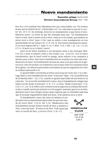 Nuevo mandamiento
Expresión griega: kame entole
Número Concordancia Strong: 2537 1785
DIOS dio a los Israelitas Diez Mandamientos que comenzaban con "No tendras
dioses ajenos delante de mi" y finalizaban con "no codiCiaras la casa de tu veCi-
no" (Ex 203-17) Sin embargo, Jesus diO un mandamiento al que llamo el man-
damiento nuevo La noche en que fue arrestado Jesus diJO "Un mandamiento
nuevo os doy Que os amels unos a otros, como yo os he amado, que tamblen os
amels unos a otros" auan 1334) Juan se refiere a este mandamiento en tres
oportumdades en sus cartas (1 Jn 2 7,8 2Jn 5) Este mismo mandamiento apare-
ce en otros lugares del N T auan 15 12,17, Rom 13 8, 1 Ped 1 22, 1Jn 3 11,23,
4 7,11-12) pero no se lo llama "nuevo"
Jesus ya les habla mandado a sus dlsclpulos amar a sus enemigos (Mat
54345) Y amar al prójimo como a uno mismo (Luc 1025-37) Con el nuevo
mandamiento, que es kame entole en gnego, Jesus exhorto a los cnstlanos a
amarse unos a otros Este nuevo mandamiento no Invalida a los otros dos man-
damientos de amor El mandamiento de Jesus de amar a los que estan en la Igle-
Sia tema como fin producir un testlmomo convincente entre los Incredulos fuera
de la IgleSia Les ofrecena una prueba contundente de que los seguidores de Cnsto
se estaban pareCiendo a El
El apostol Pablo consideraba al amor como la ley de Cnsto (Gal 62) YSan-
tlago llamo a este mandamIento de amar "la ley real" (Sant 2 8) Yla perfecta ley
de la libertad (Sant 1 25,2 12) Cuando el apostol Juan hablo de este tema en su
carta diJO "no os escnbo mandamiento nuevo, SinO el mandamiento antiguo que
habels temdo desde el pnnClplo" (1 )n 2 7) La frase "desde el pnnClplO" (1 Jn
2 24,3 11,2 Jn 6) se refiere a los comienzos de la expenencla cnstlana del lector,
es deCir cuando oyeron por pnmera vez el evangelio Juan dICe que no es un man-
damiento nuevo SinO antiguo porque qUIso expresar que no enseñaba nada mas
que el mensaje onglnalmente dado por Jesus el de amarnos unos a otros
El mandamiento nuevo del amor es tamblen el am-
plio pero umco requenmIento para todos los que han naCi-
do de nuevo (Rom 138,10, Gal 5 14) Obedecemos este
mandamIento porque hemos nacIdo de DIOS y amamos a
DIOS, como diJO Juan "El amor es de DIOS Todo aquel que VERSíCULOS
ama, es naCido de DIOS, y conoce a DIOS' (1 Jn 4 7) CLAVE
Juan 1334;
1 Jn. 2 7,8,
2 Jn 5
343
 
