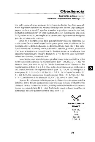 Obediencia
Expresión griega: jupakoe
Número Concordancia Strong: 5218
Los padres generalmente qUIsieran tener hiJos obedientes Los hiJos general-
mente no prestan atenClon o no hacen lo que sus padres desean La palabra gne
ga para obediencia, jupakoe, slgmfica "escuchar lo que algUIen en autondad pide
y actuar en consecuenCIa" En otras palabras, obedecer es someterse a la orden
de algUIen en autondad, es complacer las demandas o requenmlentos de algUIen
que esta por encima de nosotros
Jesus dio el ejemplo acerca de lo que slgmfica la verdadera obediencia La
noche en que fue traICionado diJo a los dlsclpulos que su amor por el Padre se de-
mostraba a traves de la obediencia a los deseos del Padre auan 14 31) Eso slgm
ficaba tomar forma humana YvIvir subordmado a su Padre, y ademas, monr en la
cruz Jesus se despoJo a SI mismo tomando forma de siervo, se humIllo y se hizo
obediente hasta la muerte y muerte de cruz (FII 2 7-8) Es deCIr, Jesus expenmen-
to la muerte humana, aun siendo DIos
Jesus tamblen diJo a sus dlsclpulos que el amor que smtleran por El se podIa
medlrsegunlaobedlenClaasusmandamlentosauan 1415,21,23-24,1510) Por
lo tanto, qUIen proclame ser hiJo de DIos lo demuestra siendo obediente a los
mandamientos de DIos (1]TI 2 3-5) DIos msta a los cnstIanos a ser obedientes a
una sene de personas los creyentes al Señor auan 14 21-24,15 10), las esposas a
sus esposos (Ef 522-24, Col 3 18, Tito 2 5, 1Ped 3 1,5) los hiJos a los padres (Ef
6 1, Col 3 20), los CIudadanos a los gobernantes (Rom 13 1-7, Tito 3 1, 1 Ped
2 13-14) Ylos siervos a sus amos (Ef 65, Col 322, Tito 29, 1 Ped 2 18)
Apesar del enfasls que la Blbila pone en la obedienCIa, esta no nos Justifica
ante DIos Pablo declara que la salvaClan es un don de DIos que produce buenas
obras (Ef 2 8-10) De la misma manera, Santiago menCIona las obras de obedien-
CIa que provienen de la fe (Ef 2 14-26) Por lo tanto, nuestra obedienCIa a DIos es
el resultado de haber puesto nuestra fe en El (Rom 1 5)
VERSíCULOS
CLAVE
Rom 15,
519,
15 18;
Heb 58;
1 Ped 12
345
m
 