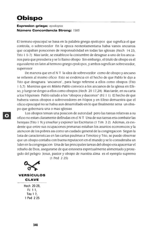 Obispo
Expresion griega: ep/skopos
Número Concordancia Strong: 7985
El termInO episcopal se basa en la palabra gnega eplskopos que slgmfica el que
controla, o sobreveedor En la epoca neotestamentana habla vanos anCianos
que ocupaban posICiones de responsabilidad en todas las Iglesias (Hech 14 23,
Tito 15-7) Mas tarde, se estableClo la costumbre de designar a uno de los ancia-
nos para que presidiera y se lo llamo obispo SIn embargo, el titulo de obispo es el
eqUivalente en latIn al termInO gnego eplskopos, y ambos slgmfican sobreveedor,
supervisor
De manera que en el N T la Idea de sobreveedor como de obispo y anciano
se refieren al mismo ofiCio Esto se eVidenCia en el hecho de que Pablo le diJo a
Tito que designara 'anCianos', para luego refenrse a ellos como obispos (Tito
1 5,7) Mientras que en MIleto Pablo convoco a los anCianos de la Iglesia en Efe-
so, y luego se dmglO a ellos como obiSpos (Hech 20 17,28) Mas tarde, en su carta
a los Filipenses Pablo saludo a los "obiSpos y dlaconos" (Fil 1 1) El hecho de que
hubiera vanos obiSpos o sobreveedores en Fllipos y en Efeso demuestra que el
ofiCIO episcopal no se habla aun desarrollado en lo que finalmente sena un obiS-
po que gobernara una o mas IgleSiaS
Los obiSpos teman una poslClon de autondad pero las tareas relativas a su
ofiCiO no estan claramente defimdas en el N T Una de sus tareas era combatir las
hereJlas (Tito 1 9) Yenseñar y exponer las Escnturas (1 Tlm 3 2) Ademas, es eVI-
dente que entre sus ocupaCiones pnmanas estaban los asuntos economlCos y la
atenClon de los pobres aSI como un CUidado general de la congregaClon Segun la
lista de caractenstICas en las cartas paulInas a Tlmoteo y TitO, se puede observar
que un obiSpo contaba con buena reputaClon en el mundo y se lo conSideraba un
lider en la congregaClon Una de las prInCipales tareas del obiSpo era apacentar el
rebaño de DIOS, asegurarse de que estuviera espmtualmente alimentado yprote-
gido del peligro ]esus, pastor y obiSpo de nuestra alma es el ejemplo supremo
(l Ped 225)
VERSíCULOS
CLAVE
Hech 2028,
FII 1 1,
Tito 1 7,
1 Ped 225
346
 