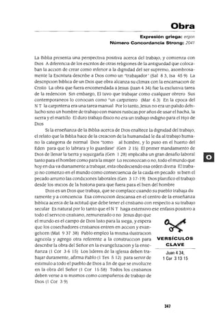 Juan 4 34,
1 Cor 3 13 15
Obra
Expresión griega: ergon
Número Concordancia Strong: 2041
La BiblIa presenta una perspectiva positiva acerca del trabaJo, y comienza con
DIOS A diferenCia de los escntos de otras religIOnes de la antlguedad que coloca-
ban la acclOn de crear como mfenor a la dignidad del ser supremo, asombrosa-
mente la Escntura descnbe a DIos como un "trabaJador' (Sal 8 3, Isa 45 9) La
descnpClon blblica de un DIos que obra alcanza su clImax con la encarnaClon de
Cnsto La obra que fuera encomendada a Jesus Ouan 4 34) fue la exclusiVa tarea
de la redenClon Sm embargo, El tuvo que trabajar como cualqUier obrero Sus
contemporaneos lo conoClan como "un carpmtero (Mar 63) En la epoca del
N T la carpmtena era una tarea manual Por lo tanto, Jesus no era un palIdo debi-
lucho smo un hombre de trabajo con manos rustICas por años de usar el hacha, la
sierra y el martillo El duro trabajo fislco no era un trabajo mdlgno para el HIJo de
DIos
SI la enseñanza de la BiblIa acerca de DIos enaltece la dignidad del trabaJo,
el relato que la Blblia hace de la creaclOn de la humanidad le da al trabajo huma-
no la categana de normal DIos "tomo al hombre, y lo puso en el huerto del
Eden para que lo labrara y lo guardase' (Gen 2 15) El pnmer mandamiento de
OlaS de llenar la tierra y sOjuzgarla (Gen I 28) lmplIcaba un gran desafio laboral
tanto para el hombre como para la mUjer Lo reconozcan o no, todo el mundo que
hoy en dla va dianamente a trabajar, esta obedeCiendo esa orden dlvma El traba-
JO no comenzo en el mundo como consecuenCia de la calda en pecado SI bien el
pecado arrumo las condICiones laborales (Gen 3 17-19) DIOS planifico el trabajo
desde los mIClOS de la hlstona para que fuera para el bien del hombre
DIos es un DIos que trabaja, que se complace cuando su pueblo trabaja du
ramente y a conCienCia Esa conVlCClon descansa en el centro de la enseñanza
blblIca acerca de la actItud que debe tener el cnstlano con respecto a su trabajo
secular Es natural por lo tanto que el N T haga extenslVO ese enfasls pOSItiVO a
todo el serVICIO cnstlano, remunerado o no Jesus dlJO que
el mundo es el campo de DIOS lIsto para la slega, y espera
que los cosechadores cnstwnos entren en acclOn y evan-
gellcen (Mat 937 38) Pablo empleo la mlsma llustraClon
agncola y agrego otra referente a la construcclOn para VERSíCULOS
descnblr la obra del Señor en la evangelIzaClon y la ense- C LAVE
ñanza (1 Cor 36 15) Los lideres de la Iglesia deben tra-
baJar duramente, afirma Pablo (1 Tes 5 12) para servir de
estimulo a todo el pueblo de DIOS a fm de que se mvolucre
en la obra del Señor (1 Cor 1558) Todos los cnstwnos
deben verse a SI mismos como compañeros de trabajo de
OlaS (1 Cor 39)
347
 