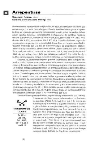 Ex 3214,
Job 42'6,
Sal 10645;
Jer 18 8, 26 3;
Joel2 13
Arrepentirse
Expresión hebrea: na¡am
Número Concordancia Strong: 5762
Probablemente hemos Visto Ira Implacable, es deCir, una emoClon tan fuerte que
no dlsmmuye con nada Sm embargo, el DIos de Israel es un DIos que se arrepien-
te de su Ira y permite que reme la compaslOn en vez del poder La palabra hebrea
najam slgmfica lamentar, compadecerse o arrepentirse En la Biblia, najam se
traduce por renunCiar, cambiar de parecer (VP, NVI) , retractarse (VP, LBLA, NVI)
desistir (LBLA, NVI), arrepentirse (LBLA RV, NVI) El pueblo de NmIVe, capital del
Impeno asma, especulo con la posibilidad de que DIos no cumpliera con la des
trucClon prometida (Jan 39-10) Se pusieron de luto Se arrepmtleron, abando-
naron el mal y la vIOlenCia y buscaron a Jehova DIOS se complaClo con el cambIO
de actitud y de aCClon Entonces, se arrepmtlo (LBLA, RV), cambio de parecer
(NVI), dec]dJO no hacerles el daño que habla anunCiado (VP) Don 3 10) En efec-
to, D]os cambio su JUICIO porque escucho el clamor de los mmvltas arrepentIdos
En Jonas 39, los mmvltas esperan que DIOS se arrepIenta de su plan para des
tru]rlos en el V 10, D]os se arrepiente o cambJa de parecer con respecto a sus inten-
Ciones, y derrama de su mlsencordJa, su compaslOn y su graCia entre qUienes Iban a
ser v]ctlmas Este pasaje regIstra una de las grandes IlustraCiones de la Blbha donde
DIOS se arrepiente o cambia de oplnlOn y se compadece de qUienes dejan el mal por
el bien Cuando las personas se arrepJenten, D]os cede porque se apiada Tanto la
hlstona personal como a mvel naCional cambJa segun como sea la respuesta moral
del ser humano La esperanza de los mnlvltas de que D]os se arreplnt]era compade-
c]endose de ellos, fue acertada Incluso en los InIC]OS de Israel, cuando comenzaron
a andar en el desIerto y se rebelaron, D]os con suma graCia se arreplnt]o (najam) y
no destruyo a su pueblo (Ex 32 14) D]os, sIempre que sea posIble, trata a su pueblo
con mlsencordJa (Jer 188 263,13,19), pero a veces llega a un punto cuando frente
a una rebehon continua y osada El no se arrepiente (Jer 4 28)
DJOS cambia de parecer debido a su gran amor y mlsencordJa (Sal 106 45)
El deseo arrepentirse y evitar calamidades o no destruIr a
los Israelitas (Amos 73,6, Joel 2 13 Jan 42) Job era un
hombre Justo y al advertir la augusta soberama, el poder y
la glona de DIOS se arrepiente en polvo y ceniza (Job 42 6)
VERSíCULOS El extremo arrepentImIento que DJOS espera de los seres
CLAVE humanos es el arrepentimiento que hace que dejen el pe-
cado para acudIr a su H]Jo y a su evangelio (Mar 1 15)
Entonces, se arrepIente y deja de lado su na por nuestra fe
en Jesus (Hech 1730,2620) El arrepentlm]ento del pue-
blo de N]mve debIera servIrnos de ejemplo (Luc 11 32)
Arrepent]rse es dejar el camino del mal y buscar el cammo
del Señor (Hech 3 19) DJOs nos ama y qUiere que lo siga-
mos para poder disfrutar de El y de sus bendICiones
26
 