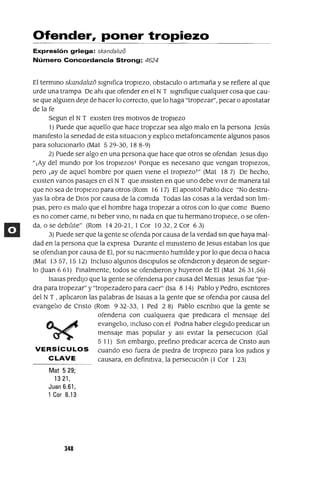 Ofender, poner tropiezo
Expresión griega: skanda/lzo
Número Concordancia Strong: 4624
El termino skandalIzo sIgmfica tropIezo, obstaculo OartImaña y se refiere al que
urde una trampa De ahI que ofender en el NT sIgnifique cualqUIer cosa que cau-
se que algUIen deje de hacer lo correcto, que lo haga "tropezar", pecar o apostatar
de la fe
Segun el NT eXIsten tres motIvos de tropIezo
1) Puede que aquello que hace tropezar sea algo malo en la persona Jesús
manIfesto la senedad de esta sItuaCIon y explIco metafoncamente algunos pasos
para soluCIonarlo (Mat 529-30, 188-9)
2) Puede ser algo en una persona que hace que otros se ofendan Jesus dIJO
"¡Ay del mundo por los tropIezos! Porque es necesano que vengan tropIezos,
pero ¡ay de aquel hombre por qUIen VIene el tropIezo!" (Mat 187) De hecho,
eXIsten vanos pasajes en el NT que inSIsten en que uno debe VIVIr de manera tal
que no sea de tropIezo para otros (Rom 16 17) El apostol Pablo dICe "No destru-
yas la obra de DIOS por causa de la comIda Todas las cosas a la verdad son IIm-
plaS, pero es malo que el hombre haga tropezar a otros con lo que come Bueno
es no comer carne, ni beber VinO, ni nada en que tu hermano tropIece, o se ofen-
da, o se debIlIte" (Rom 1420-21, I Cor 1032,2 Cor 63)
3) Puede ser que la gente se ofenda por causa de la verdad sm que haya mal-
dad en la persona que la expresa Durante el mlnIsteno de Jesus estaban los que
se ofendlan por causa de El, por su naCImIento humIlde y por lo que deCIa o haCIa
(Mat 13 57, 15 12) Incluso algunos dISCIpulos se ofendIeron y dejaron de segUIr-
lo Ouan 6 61) Fmalmente, todos se ofendIeron y huyeron de El (Mat 2631,56)
[salaS predIjO que la gente se ofendena por causa del Meslas Jesus fue "pIe-
dra para tropezar" y "tropezadero para caer" (Isa 8 14) Pablo y Pedro, escntores
del NT , aplIcaron las palabras de [Salas a la gente que se ofendla por causa del
evangelIo de Cnsto (Rom 932-33, I Ped 28) Pablo escnblo que la gente se
ofendena con cualqUIera que predIcara el mensaje del
tA....~ evangelIo, mcluso con el Podna haber elegIdo predICar un
~ mensaje mas popular y aSI eVItar la perseCUCIon (Gal
5 [1) Sin embargo, prefino predICar acerca de Cnsto aun
VERSíCULOS cuando eso fuera de pIedra de tropIezo para los JUdIOS y
CLAVE causara, en defimtlva, la persecucIón (1 Cor 123)
Mat 529;
1321,
Juan 6.61,
1 Cor 8.13
348
 
