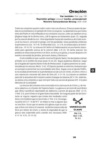 Mat 69,
Hech 242,
FI 46
Oración
Ver también: Orar pag 739
Expresión griega: proseu;e (verbo, proseujomai)
Número Concordancia Strong: 4335 4336
Todos los creyentes qUleren saber como orar con eficaCla El mejor punto de par-
tIda es la enseñanza y el ejemplo de Cnsto al respecto La dependenCla que Cnsto
tema del Padre se vela reflejada en su constante oraClon, como aSI tamblen en su
plegana luego de la ultIma cena, y de la agoma en Getsemam auan 17), segUlda
por la oraclOn desde la cruz Otra Importante fuente de enseñanza de Cnsto acer-
ca de la oraclOn proseu]é en gnego, son las parabolas Estas parabolas enfatIzan
la perslstenCla (Luc 18 1-8) la tenacIdad (Luc 11 5 8), la slmplJCldad y la hum¡]-
dad (Luc 18 10-14) La oraClon del Señor (el Padrenuestro) es una fuente Impor-
tante para aprender acerca de la oraClon (Mat 6 9-13) En dICha oraclOn, los
pedIdos se relaClonan pnmero con DIOS, su remo y su glona, y reClen despues con
nuestra necesIdad de perdon, provlslon diana y IJberaClon
Cnsto estableClo que cuando vlmera el Espmtu Santo, los dlsClpulos oranan
al Padre en el nombre de Jesus auan 1623-25) Segun podemos observar, luego
de la llegada del Espmtu Santo el dla de Pentecostes la IgleSia pnmltlva se carac
tenzaba por la oraClon (Hech 2 42) El Espmtu permIte a todos los cnstlanos que
se acerquen a presentar sus necesIdades ante DIOS Segun crela el apostol Pablo,
la necesIdad prommente es la profundlzaclOn de la fe en Cnsto, el amor a DIOS y
una valoraClon creClente del amor de DIOS (Ef 3 14 19) La oraClon es tamblen
parte de la armadura del cnstlano contra el ataque de Satanas (Ef 6 18) Ademas,
se amma a los creyentes a que oren por todo con acclOn de graCIas (FIl 4 6) para
IJberarse de la ansIedad
La oraclOn del cnstlano esta enraizada en la mterceslOn de Cnsto, y, de ma
nera subJetIva, en el poder del Espmtu Santo La IgleSia es un remo de sacerdotes
que ofrece sacnfiClos espmtuales de alabanza y aCClon de graCIas (Heb 1315,
1Ped 25), pero Cnsto es el gran Sumo Sacerdote En nmguna parte de las Escn-
turas se sugIere slqUlera que eXIsta otro mediador entre
DIOS y los hombres que no sea Cnsto (1 Tlm 2 5) En nmgu-
na parte del A T m del N T se mduce a orar a algUIen que
no sea DIOS Es aSI que se amma a la IgleSia a que se acer-
que a DIOS con temor en oraClon reClba la mlsencordla de VERSíCULOS
DIOS por medIO de Cnsto, y sIenta la segundad de que la CLAVE
graCIa esta dlspomble para cuando sea necesana (Heb
414 16 924,10 19 23)
349
 