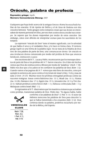 Oráculo, palabra de profecía
Expresión griega: /oglon
Número Concordancia Strong: 3051
CualqUIera que haya leIdo acerca de la antIgua GreCIa o Roma ha escuchado ha-
blar de los oraculos El de Apolos de Delfos y el de Zeus de Dodona son dos
oraculos famosos Tanto grIegos como romanos creIan que sus dIoses se mtere-
saban de manera personal en ellos, por eso Iban a estos SItIOS a reCIbIr sus conse-
JOs Se supone que los dIoses respondIan por medIo de estos oraculos Sm
embargo, estos eran dIfícIles de mterpretar mcluso para los sacerdotes de los
templos
La expreslOn "oraculo de DIOs" tIene el mIsmo slgmficado, con la salvedad
de que habla el umco y el verdadero DIOS, y lo hace en forma clara El termmo
grIego loglon es una forma de la palabra lagos No se trata de la Palabra de DIos
smo de una palabra de parte de DIOS, una comumcaclOn dlvma Un oraculo es
una revelaClon dlvma comumcada por medIO del profeta de DIos que anuncIa
bendIClOn, mstrucClon o JUICIO
Dos escrItores del NT ,Lucas y Pablo, reconocIeron que los mensajes dIrec-
tos de parte de DIos a los profetas del A T fueron oraculos En el lIbro de Hechos
vemos que DIos dIo mstrucclOnes a MOlses por medIO de "palabras' (Hech 7 38)
Pablo nos dICe que a los JudlOs se les confiaron las palabras de DIOS (Rom 3 2)
Cuando vamos a las pagmas del A T vemos que esta lleno de oraculos, como por
ejemplo la sentenCIa de JUICIO contra el rey]oram de Israel (2 Rey 925) y]oas de
luda (2 Cron 2427) Muchas veces los profetas entregaban profeClas contra las
naCIones malIgnas ISalas contra Bablloma (Isa 13 1), Moab (Isa 15 1), FIlIstea
(Isa 1428), Damasco (Isa 17 1), EgIpto (Isa 19 l),Jerusalen(lsa 22 1) yTIro (Isa
23 1) Nahum profetIZO contra Nlmve (Nah I 1), Habacuc contra luda (Hab I 1) Y
MalaqUIas contra Israel (Mal I 1)
SI regresamos al NT observamos que los maestros CrIstIanos que actuaban
como profetas, transmltIan palabra de DIOS Pedro dIJO "SI alguno habla, hable
conforme a las palabras de DIOS" (1 Ped 4 I 1) El autor de
Hebreos menCIona las palabras de DIOS para descrIbIr lo
que se habla transmItIdo a los creyentes (Heb 5 12) DIOS
contmua dando su palabra, podemos escucharla por me-
VERSíCULOS dIO de la BIblIa y del Espmtu
CLAVE
Hech 738,
Rom. 3.2,
1 Ped 411,
Heb 5'12
356
 