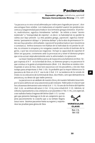 Paciencia
Expresión griega: makrothumia, jupomone
Número Concordancia Strong: 3115, 5281
"La pacIencIa es una vIrtud admIrada por todos pero lograda por pocos", dIce
una antIgua frase celebre Los traductores al español usaron las palabras pa-
clenCla y longammldad para traduClr dos termInaS gnegos dIStIntoS El pnme-
ro, makrothumw, slgmfIca I1teralmente "sufndo' Se refiere a tener "ammo
sostemdo" o "tranqUll1dad de espmtu", es deCIr, la habll1dad de no perder la
calma aun baJo presIón La otra palabra gnega, ]upomone, slgmfIca hteral-
mente "permanecer debaJO" o "ponerse debaJO" y da la Idea de permanecer fir-
me aun baJo prueba o dIficultades jupomone se podna traduClr por reslstenCla
o constanCla Ambos termInaS nos hablan de la habll1dad de no perder la cal-
ma, no lrntarse m enojarse y no vengarse cuando uno recIbe el maltrato de la
gente, o por las ClrcunstanClas negatIvas Incluye la capacIdad de soportar el
dolor SIn quejarse, contenerse ante la provocaclOn y tener el dOmInlO proplO
que evita actuar Imprudentemente ante la adversIdad o la OposlclOn
La mejor llustraclOn blbhca acerca de la paCIencIa la hallamos en DIOS Se-
gun expresa el N T es la bondad de DIOS, su dOmInlO proplO y su paclenCla lo
que conduce a la gente al arrepentImIento (Rom 24) MIentras se estaba cons
truyendo el arca de Noe, DIOS tuvo paClencla con los pecadores, y les dlO mas
tIempo para arrepentIrse (l Ped 3 20) Es probable que la mayor referenCla a la
paclenCla de DIOS en el N T sea la de 2 Ped 3 9 La tardanza de la vemda de
Cnsto no es IndlCatlvo de la lentitud de DIOS, dIce Pedro, SInO que demuestra su
paCIencIa y su deseo de que nadIe perezca
La paClencla es un atnbuto de nuestro DIOS y de nuestro SalvadorJesucnsto
por lo tanto debIera ser una caractenstlca del cnstIano Pablo pIde en oraClon que
los colosenses demuestren esta VIrtud (Col 1 11) Es uno de los frutos del Espmtu
(Gal 522) un atnbuto del amor (l Cor 134) yuna VIrtud (Col 3 12) Ademas, se
exhorta expresamente a los cnstIanos a ser paCIentes (1 Tes 5 14), yen especial,
a ser sufndos hasta el regreso del Señor (Sant 5 7) La Ima-
gen que presenta Santiago es la de un campesIno que es-
pera paCIentemente la cosecha que a su tIempo llegara
Jesus VIene Seamos paClentes hasta su regreso y soporte-
mos las pruebas para glona de OlOS VERSíCULOS
CLAVE
Rom 24,
Gál. 5 22
351
 