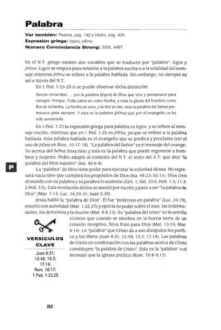Juan 8:31;
12:48; 15:3;
17:14;
Rom. 10:17;
1 Pedo 1:23.25
Palabra
Ver también: Palabra, pág. 142 Y Verbo, pág. 420
Expresión griega: /ogos, ¡rema
Número Concordancia Strong: 3056, 4487
En el N.T. griego existen dos vocablos que se traducen por "palabra": lagos y
jrema. Lagos se emplea para referirse a la palabra escrita o a la totalidad del men-
saje mientras jrema se refiere a la palabra hablada. Sin embargo, no siempre es
así a través del N.T.
En 1 Pedo 1:23-25 sí se puede observar dicha distinción:
Siendo renacidos, .. por la palabra [logosl de Dios que vive y permanece para
siempre. Porque: Toda carne es como hierba, y toda la gloria del hombre como
flor de la hierba. La hierba se seca, y la flor se cae; mas la palabra del Señor per-
manece para siempre. Y esta es la palabra ¡¡remal que por el evangelio os ha
sido anunciada.
En 1Pedo 1:23 la expresión griega para palabra es lagos, y se refiere al men-
saje escrito, mientras que en 1 Pedo 1:25 es jrema, ya que se refiere a la palabra
hablada. Esta palabra hablada es el evangelio que se predica y proclama (ver el
uso de jrema en Rom. 10: 17-18). "La palabra del Señor" es el mensaje del evange-
lio acerca del Señor Jesucristo y esta es la palabra que puede regenerar a hom-
bres y mujeres. Pedro adaptó al contexto del N.T. el texto del A.T. que dice "la
palabra del Dios nuestro" (Isa. 40:6-8).
La "palabra" de Dios tiene poder para ejecutar la voluntad divina. No regre-
sará vacía sino que cumplirá los propósitos de Dios (Isa. 44:23; 55: 11). Dios creó
el mundo con supalahray su palahra 10 sustenta (Gén. 1; Sal. 33:6; Heb. 1:3; 11 :3;
2 Pedo 3:5). Esta revelación divina se asentó por escrito y pasó a ser "la palabra de
Dios" (Mar. 7: 13; Luc. 16:29-31; Juan 5:39).
Jesús habló la "palabra de Dios". Él fue "poderoso en palabra" (Luc. 24: 19),
enseñó con autoridad (Mar. 1:22,27) y ejercía su poder sobre el mar, las enferme-
dades, los demonios y la muerte (Mat. 8:8,13). Su "palabra del reino" es la semilla
viviente que cuando se siembra en la buena tierra de un
corazón receptivo, lleva fruto para Dios (Mat. 13:19; Mar.
4: 14). La "palabra" que Cristo da a sus discípulos los purifi-
VERSíCULOS ca y los libera auan 8:31; 12:48; 15:3; 17:14). Las palabras
C LAVE de Cristo en combinación con las palabras acerca de Cristo
constituyen "la palabra de Cristo". Esta es la "palabra" o el
mensaje que la iglesia predica (Rom. 10:8-9,17).
352
 