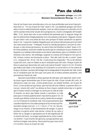 Pan de vida
Expresión griega: artos zoes
Número Concordancia Strong: 740,2222
Una de las frases mas senCillas pero a la vez mas profundas que Jesus haya pro
nunClado es "Yo soy el pan de Vida" auan 6 35) Las palabras gnegas que Jesus
utilizo eran lo sufiCientemente simples Artas se refena al pan en contraste con la
carne y podla mencIOnar al pan de la proposlClon, el pan consagrado del templo
(Mat 124) Jesus dIJo esto a una multitud de personas que lo segUlan luego de
que los alimentara milagrosamente con cmco panes y dos peces SegUlan a Jesus
no por haber ViSto una señal de DIOS smo porque El habla satisfecho su apetito
auan 6 26) AqUienes estaban fatigados por sus arduas labores para proveer para
sus Vidas Jesus les diJo "Trabajad, no por la comida que perece, smo por la coml
da que a Vida eterna permanece, la cual el HIJo del Hombre os dara" auan 6 27)
En otras palabras, Jesús les estaba diCiendo que la comida por la que estaban tra-
baJando y se estaban esforzando no les dana Vida eterna, pero SI confiaban en El,
tendnan Vida eterna Sm embargo, la gente no creena en El hasta no ver una se-
ñal Incluso CItaron las Escnturas a Jesus "Pan del CIelo les dIO a comer" auan
631, comparar Sal 7824, 10540) A esto Jesus les respondlo "No os dio MOlses
el pan del CIelo, mas mi Padre os da el verdadero pan del Cielo Porque el pan de
DIos es aquel que descendlo del Cielo y da Vida al mundo" auan 6 32-33) El mana
que habla Sido dado a los Israelitas en el desierto no tema efecto en los Judlos de
la epoca de Jesus Jactarse del milagro de la antlguedad no les podla dar Vida Jesus
era el verdadero pan de DIOS que vmo para ser el mana siempre presente, una
permanente fuente de Vida
QUienes escuchaban a Jesus quenan de este pan, por supuesto, pero cuan
do Jesus sigma dlclendoles que El era el pan de Vida, el pan vemdo del Cielo, se
ofendieron cada vez mas ¿Como podla Jesus, un simple hombre, ser el pan de
DIOs? ¿Como podla ser que Jesus, que era hiJo de Jase y Mana, a qUienes ellos co-
nOClan, vlmera del Cielo? La ofensa se hizo mayor cuando Jesus diJo a la gente
que El había vemdo a entregar su carne por la Vida de todo
el mundo, es deCir que habla vemdo a sacnficar su Vida
para que el mundo pudiera tener Vida eterna auan 6 51) El
enseño que deblan comer de su carne y beber de su sangre,
ySI no lo haClan no tendnan Vida Era un pensamiento que VERSíCULOS
causaba repulslOn a los Judlos porque la ley mosaICa prohl- C LAVE
bla beber sangre (ver Lev 3 17, 7 26,27, 17 10-14) Sm em- Juan 6 35,48
bargo es su muerte, el derramamiento de sangre, lo que le
permite a la gente tener Vida eterna Comer de su carne y
beber de su sangre es apropiarse por fe del slgmficado de
la muerte de Jesus La sangre separada de la carne eViden-
Cia muerte Yque muerte tan glonosa, porque permIte que
millones tengan Vida eterna Para todos los que creen en El
y lo reCiben, Jesus es el pan de Vida
353
 