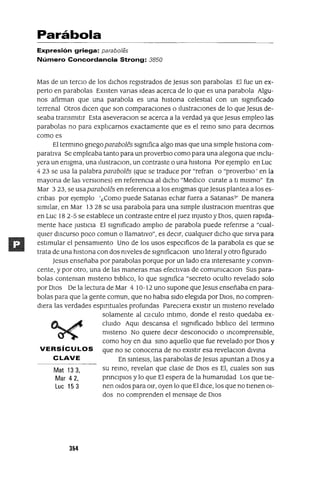 Mat133,
Mar 42,
Luc 153
Parábola
Expresión griega: paraba/es
Número Concordancia Strong: 3850
Mas de un tercIO de los dIChos regIstrados de Jesus son parabolas El fue un ex-
perto en parabalas EXIsten vanas Ideas acerca de lo que es una parabola Algu-
nos afirman que una parabola es una hIstona celestIal con un sIgnIficado
terrenal Otros dICen que son comparacIones o IlustraCIones de lo que Jesus de-
seaba transmItIr Esta aseveraCIon se acerca a la verdad ya que Jesus empleo las
parabolas no para explIcarnos exactamente que es el remo smo para deCIrnos
como es
El termmo gnegoparaboles sIgnIfica algo mas que una sImple hIstona com-
paratIva Se empleaba tanto para un proverbIo como para una alegona que mclu-
yera un enIgma, una IlustraCIon, un contraste o una hIstona Por ejemplo en Luc
423 se usa la palabra paraboles (que se traduce por "refran o "proverbIo' en la
mayona de las versIOnes) en referencIa al dICho "MedICo curate a tI mIsmo" En
Mar 323, se usaparaboles en referencIa a los enIgmas que Jesus plantea a los es-
cnbas por ejemplo '¿Como puede Satanas echar fuera a Satanas?' De manera
sImIlar, en Mar 1328 se usa parabola para una sImple IlustracIOn mIentras que
en Luc 18 2-5 se establece un contraste entre el Juez mJusto y DIOS, qUIen rapIda-
mente hace JUStICIa El sIgnIficado amplIo de parabola puede refenrse a "cual-
qUIer dISCurSO poco comun o llamatIvo", es deCIr, cualqUIer dICho que sIrva para
estImular el pensamIento Uno de los usos espeCIficas de la parabola es que se
trata de una hIstona con dos nIveles de sIgnIficaCIOn uno lIteral y otro figurado
Jesus enseñaba por parabolas porque por un lado era mteresante y convm-
cente, y por otro, una de las maneras mas efectivas de COmUnICaCIOn Sus para-
bolas contenIan mIsteno bIblIco, lo que sIgnIfica "secreto oculto revelado solo
por DIOS De la lectura de Mar 4 10-12 uno supone que Jesus enseñaba en para-
bolas para que la gente comun, que no habIa sIdo elegIda por DIOS, no compren-
dIera las verdades espIrItuales profundas PareCIera eXIstIr un mIsteno revelado
solamente al cnculo mtImo, donde el resto quedaba ex-
clUIdo AqUI descansa el sIgnIficado bIblIco del termmo
mIsteno No qUIere decIr desconocIdo o mcomprensIble,
como hoy en dIa smo aquello que fue revelado por DIOS y
VERSíCULOS que no se conocena de no eXIstIr esa revelacIOn dIvma
C LAVE En smtesIs, las parabolas de Jesus apuntan a DIOS y a
su remo, revelan que clase de DIOS es El, cuales son sus
prmCIpIOs y lo que El espera de la humanIdad Los que tIe-
nen O1dos para O1r, oyen lo que El dICe, los que no tIenen 01-
dos no comprenden el mensaje de DIOS
354
 