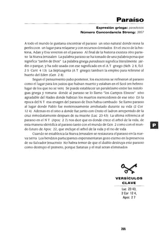 Paraíso
Expresión griega: paradelsos
Número Concordancia Strong: 3857
Atodo el mundo le gustana encontrar el paralso un SItIO natural donde rema la
perfecCIon un lugarpara relajarse y con recursos IlImItados En el mlCIO de la hls-
tona, Adan y Eva vIvIeron en el paraIso Al final de la hlstona eXlstlra otro paraI-
so la Nueva Jerusalen La palabra paralso se ha tomado de una palabra persa que
slgmfica "Jardm de DIOS" La palabra gnega paradelsos slgmfica lIteralmente Jar-
dm o parque, y ha sIdo usada con ese slgmficado en el AT gnego (Neh 28, Ecl
25 Cant 4 13) La Septuagmta (A T gnego) tamblen la empleo para refenrse al
huerto del Eden (Gen 2 8)
Segun el pensamIento Judlo postenor, los escntores se refineron al paraIso
como el lugar para los Justos que hablan muerto y estaban en el Seol (en hebreo
lugar de los que no se ven) Se puede establecer un paralelIsmo entre las mltolo
glas gnega y romana donde al paralso se lo llamo "los Campos ElIseos" SItIO
agradable del Hades donde habItan los muertos merecedores de ese SItIO En la
epoca del NT esa Imagen del paralso de DIOS habla cambIado Se llamo paraIso
al lugar donde Pablo fue mlstenosamente arrebatado durante su vIda (2 Cor
12 4) Ademas es el SItIO a donde fue Junto con Cnsto elladron arrepentIdo de la
cruz mmedlatamente despues de su muerte (Luc 23 43) La ultIma referencIa al
paraIso en el NT (Apoc 2 7) nos dICe que es donde crece el arbol de la vIda, de
esta manera IdentIfica al paraIso tanto con el mundo de Gen 2 como con el mun-
do futuro de Apoc 22, que mcluye el arbol de la vIda y el no de vIda
Cuando se establezca la Nueva Jerusalen se restaurara el paraIso en la nue-
va tIerra Los bendItos partIcIpantes expenmentaran gozo eterno en la presencIa
de su Salvador Jesucnsto No habra temor de que el dIablo destruya este paraIso
como destruyo el pnmero, porque Satanas y el mal seran elImmados
VERSíCULOS
CLAVE
Lue 2343,
2 Cor 124,
Apoe 27
355
 