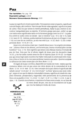Paz
Ver también: Paz pag 148
Expresión griega: e/rene
Número Concordancia Strong: 1515
La paz no signIfica lo mismo para todos Para qUienes estan en guerra, signIfica el
cese del fuego y del conflICto Para los que llevan vidas agitadas, signIfica un poco
de calma Para los que tienen la mente perturbada, hallar la paz mtenor es en-
contrar tranqUilidad para su espmtu El termmo gnego para paz, elréné, se uso
con todos estos signIficados tanto en la literatura gnega como en el NT La pala-
bra elréné se usaba como un saludo 'paz a vosotros" (Luc 105, Gal 6 16, Sant
2 16 Juan 20 19) Ademas, podla expresar la presenCia de paz en el hogar (1 Cm
7 15) o el cese de un conflICto, ya sea naCional (Luc 1432, Hech 1220) o mter-
personal (Rom 14 19, Ef 43)
Jesus vmo a la tierra a traer paz Cuando Jesus naClo los angeles proclama-
ron ' ¡Glona a DIos en las alturas, y en la tierra paz, buena voluntad para con los
hombresT" (Luc 2 14) Esto signIfica que Jesus como Meslas traena el remado de
paz de DIos Esta paz fue el ultimo regalo de Jesus para los dlsclpulos (Juan
1427), Yles fue dada cuando Jesus les dio el Espmtu (Juan 2019-22) La mayor
paz que Jesus logro para nosotros fue haber elimmado la enemistad entre noso-
tros y DIos al monr en la cruz para perdonar nuestros pecados QUienes aceptan
la salvaclOn de Cnsto tienen paz con DIos (Rom 5 1-2)
El regalo de la paz con DIOS, disponIble por mediO de Cnsto Implica que los
cnstJanos deben vIvir en paz unos con otros dentro de la comunIdad de la fe
(Rom 12 18 14 19 Heb 12 14) Este concepto de la paz altera el signIficado del
saludo casual' ve en paz' al ve y vive en paz" La frase "graCia y paz sean conti-
go", segun el uso que le daba la comunIdad cnstlana, signIfica un estado de com-
pleto bienestar, prospendad y segundad, todo provenIente de la presenCia de
DIOS con su pueblo (1 Cor 1 3,2 Cor 1 2, Gal 1 3, Ef 1 2, 1Ped 1 2,2 Jn 3, Jud 2
Apoc 1 4) Cuando escuchamos o repetimos la frase mencIOnada, no se trata de
un mero deseo de paz, smo de un recordatono de la paz
que nos fue dada por medIO de Cnsto
VERSíCULOS
CLAVE
Lue 214;
Juan 2019,21,
Rom 51,
FiI 1 2,
47
356
 