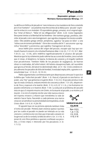 VERSíCULOS
CLAVE
Rom 8'2,3,
1 Jn 1 7,9,
22,34,9,
410,516
Pecado
Expresión griega: jamartla
Número Concordancia Strong: 266
La defimClon blblIca de pecado es "una vlolaClon a los mandatos de DIOS cometIda
por el ser humano" Las palabras mas frecuentes de la BIblIa para 'pecado' expre
san la vlolaClon a un mandato El eqUlvalente gnego, jamartw, en el ongmal slgm
fica "errar al blanco", "fallar en las oblIgaclOnes" (Rom 3 23) Como legIslador,
DIos pone lImItes a la lIbertad de los hombres Otro terrnmo gnego, parabaslS, des-
cnbe al pecado como una transgreslOn, que slgmfica traspasar los lImites estable
cldos Otra palabra gnega SImIlar, paraptoma, slgmfica "un paso en falso' o una
"mfracClon en terreno prohIbIdo" Otros dos vocablos del NT son anomw que Slg-
mfica "desorden" y paranomw, que slgmfica "transgreslOn de la ley
Jesus hablo poco acerca del ongen del pecado, excepto que hay que ras-
trearlo hasta el corazon y la voluntad humanos (Mat 622-23,7 17-19, 18 7, Mar
720-23, Luc 1334), pero redefimo slgmficatlvamente el alcance del pecado
MIentras que la ley solamente pudo valorar las aCCIones del hombre, Jesus señalo
que el enoJo, el despreCIo, la IUJuna, la dureza de corazon y el engaño tamblen
eran pecamInosos Tamblen hablo de los pecados de neglIgenCIa, de buenas
obras no realIzadas, del arbol estenl, del talento desaprovechado, del sacerdote
que Ignora al hendo, del amor no demostrado (Mat 2541 46) Cnsto condeno es
peClalmente los pecados de falta de bondad, hostIlIdad Implacable, egOlsmo e In
senSIbIlIdad (Luc 1216-21,1619-31)
Pablo argumentaba con firmeza tanto por observaclOn como por lo que dlCe
la Blbha que "todos han pecado" (Rom 1-3) Para el, el pecado es una fuerza un
poder, una "ley" que gobIerna a la gente (Rom 723,82) El pecado produce todo
tIpO de mala conducta, endureCImIento de concIencIa (Rom 721-24), aleJamIen-
to de DIOS y sUJeClon a la muerte (Rom 5 10, 623, Ef 2 1-5), Y los humanos no
pueden reformarse a SI mIsmos (Rom 7 24) La soluClon al problema del pecado
esta en que el creyente muera con Cnsto, es la muerte al pecado, a SI mIsmo y al
mundo Ala vez el creyente reCIbe una VIda nueva a traves
del Espmtu InVaSlVO y efUSIVO que transforma la VIda de
adentro haCIa fuera, haCIendo a cada persona una nueva
creaClon al santIficar su personalldad asemeJandola a la de
Cnsto (Rom 56-9,81-4,28-29)
El apostol Juan en su pnmera eplstola tamblen trata
el tema del pecado Pnmera Juan enunCIa qUInce razones
por las cuales el pecado no puede ser tolerado en la VIda
cnstlana y enfatIza una vez mas que el pecado consIste en
la 19noranCla de la verdad y la falta de amor (1 Jn 3 3-10) A
pesar de esto DIOS perdona a qUlenes confiesan sus peca-
dos, y Cnsto expla e Intercede por los pecadores (1 Jn
I 7-2 2)
357
 