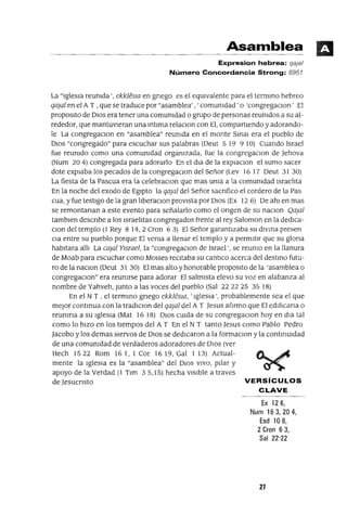 Asamblea
Expresion hebrea: qaja/
Número Concordancia Strong: 6957
La "IglesIa reumda " ekk1éslO en gnego es el eqUlvalente para el termmo hebreo
qajal en el A T , que se traduce por "asamblea' , ' comunidad' o 'congregaClon' El
propOSltO de DIOS era tener una comunidad o grupo de personas reunidos a su al-
rededor, que mantuvIeran una mtlma relaClon con El, compartIendo y adorando-
le La congregaClon en "asamblea" reunida en el monte Sma¡ era el pueblo de
DIOS "congregado" para escuchar sus palabras (Deut 5 19 9 10) Cuando Israel
fue reunido como una comunidad organizada, fue la congregaclOn de Jehova
(Num 204) congregada para adorarlo En el dIa de la eXpIaClOn el sumo sacer
dote expIaba los pecados de la congregaClon del Señor (Lev 16 17 Deut 31 30)
La fiesta de la Pascua era la celebraCIon que mas uma a la comumdad IsraelIta
En la noche del exodo de EgIptO la qajal del Señor sacnfico el cordero de la Pas
cua, y fue testIgo de la gran IIberaClon proVIsta por DIOS (Ex 12 6) De ahI en mas
se remontanan a este evento para señalarlo como el ongen de su naClon Qajal
tamblen descnbe a los IsraelItas congregados frente al rey Salomon en la dedICa-
Clon del templo (l Rey 8 14,2 Cron 63) El Señor garantIzaba su dlvma presen
Cla entre su pueblo porque El venia a llenar el templo y a permItIr que su glona
habItara allI La cajal YIsrael, la "congregaClon de Israel'. se reumo en la llanura
de Moab para escuchar como MOlses reCItaba su cantICo acerca del destmo futu-
ro de la naClon (Deut 31 30) El mas alto y honorable propOSltO de la 'asamblea o
congregaClon" era reunirse para adorar El salmIsta elevo su voz en alabanza al
nombre de Yahveh, Junto a las voces del pueblo (Sal 222225 3518)
En el N T , el termmo gnego ekkléslO, 'IglesIa', probablemente sea el que
mejor contmua con la tradIClon del qajal del A T Jesus afIrmo que El edlfIcana o
reunIrla a su IgleSIa (Mat 16 18) DIOS cUlda de su congregaClon hoy en dIa tal
como lo hIZO en los tIempos del A T En el N T tanto Jesus como Pablo Pedro
Jacobo y los demas SIervos de DIOS se dedICaron a la formaclOn y la contmUIdad
de una comUnidad de verdaderos adoradores de DIOS (ver
Hech 1522 Rom 161, 1 Cor 1619, Gal 1 13) Actual-
mente la IgleSIa es la "asamblea" del DIOS VIVO, pIlar y
apoyo de la Verdad (1 TIm 35,15) hecha VISIble a traves
de Jesucnsto VERSíCULOS
CLAVE
Ex 126,
Num 163,204,
Esd 10 8,
2 Cron 63,
Sal 22"22
27
 