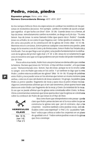 Mat 1618,
Juan 1 42,
1 Ped 25
Pedro, roca, piedra
Expresion griega: Petras petra /ithas
Número Concordancia Strong: 4073 4074 3037
En los tiempos blblicos DIOS era espeCialista en cambiar los nombres de las per-
sonas en momentos deCISIVOS Por ejemplo cambio el nombre de Jacob a Israel
que slgmfica el que lucha con DIos" (Gen 32 28) Cuando Jesus VIO a Slmon, el
hiJo de Jonas mmedlatamente cambio su nombre, se dmglO a el y le diJo "Tu eres
Slmon hiJo de Jonas tu seras llamado Cefas (que qUiere deCir Pedro)" Cuando
Jesus VIO a Pedro, lo VIO como lo que llegana a ser Cefas (piedra en arameo) Pe-
dro sena una piedra en la construcclOn de la IgleSia de Cnsto (Mat 16 16-I8)
Mientras estuvo con Jesus, Slmon pareCla cualqUier cosa menos una piedra pero
luego de la resurrecClon de Cnsto y de Pentecostes, Slmon Pedro fue fortaleCido y
fortificado Fue aSI que llego a ser un pilar y una piedra fundamental en la edlfica-
Clan de la IgleSia del pnmer siglo (Gal 2 9 Ef 2 20) Jesus no ve solamente lo que
esta en nosotros smo que ve lo que podemos ser por mediO del poder transforma-
dor de DIOS
Pocos años mas tarde, Pedro hiZO una proclamaclOn destacable que cambio
la hlstona Declaro que Jesus era "el Cnsto el HIJO del DIOS vIviente' , a lo que Jesus
acoto' Bienaventurado eres Slmon, hiJO de Jonas porque no te lo revelo carne
m sangre smo mi Padre que esta en los cielos Yyo tamblen te digo que tu eres
Pedro y sobre esta roca edificare mi Iglesia" (Mat 16 16-18) El Juego de palabras
entre Pedro y roca puede verse en los IdIOmas que tienen un mismo termmo para
ambas, como es el caso del dialecto de Jesus (arameo) En gnego, la palabra para
Pedro es petros (piedra fragmento de roca) y para roca es petra (masa rocosa)
Algunos comentanstas afirman que al ser casI smommos, Jesus quena hacer una
dlstmClon entre Pedro (un fragmento de la roca) y Cnsto (la totalidad de la roca)
Es aSI que se puede afirmar que la IgleSia sena construida sobre Cnsto, la Roca
Otros comentanstas sostienen que Jesus quena deCir que la IgleSia se construma
sobre la confeslon de Pedro de que Jesus es el HIJO de DIOS
Sea como fuere que mterpretemos este pasaje queda
claro que Pedro Jamas declaro ser ella roca sobre la que se
construma la IgleSia smo que por el contrano, diJO a los
creyentes vosotros tamblen como piedras Vivas, sed edl-
VERSíCULOS ficados como casa espmtual" (l Ped 25) La palabra "tam-
CLAVE bien" mdICa que coloca a todos los creyentes en un plano
de Igualdad con el Todos somos piedras vivas en la IgleSia
que DIOS construye
358
 