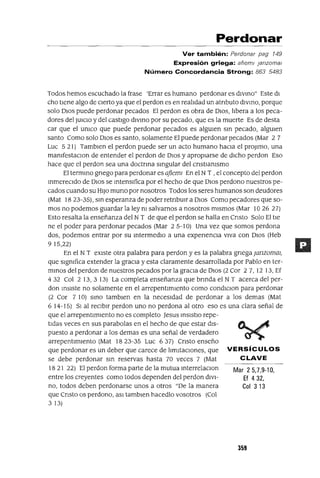 Mar 25,7,9-10,
Ef 432,
Col 313
Perdonar
Ver también: Perdonar pag 149
Expresión griega: afleml janzomal
Número Concordancia Strong: 863 5483
Todos hemos escuchado la frase 'Errar es humano perdonar es dlVmo" Este dI
cho tIene algo de CIerto ya que el perdon es en realIdad un atnbuto dlvmo, porque
solo DIOS puede perdonar pecados El perdon es obra de DIOS, lIbera a los peca-
dores del JUICIO y del castIgo dlvmo por su pecado, que es la muerte Es de desta
car que el UnICO que puede perdonar pecados es algUIen sm pecado, algUIen
santo Como solo DIOS es santo, solamente El puede perdonar pecados (Mar 2 7
Luc 521) TambIen el perdon puede ser un acto humano haCIa el proJlmo, una
manIfestaclOn de entender el perdon de DIOS y apropIarse de dIcho perdon Eso
hace que el perdon sea una doctnna smgular del cnstIanIsmo
El termmo gnego para perdonar es ajiemI En el N T , el concepto del perdon
mmereCldo de DIOS se mtenslfica por el hecho de que DIOS perdono nuestros pe-
cados cuando su HIJO muna por nosotros Todos los seres humanos son deudores
(Mat 18 23-35), sm esperanza de poder retnbUlr a DIOS Como pecadores que so-
mos no podemos guardar la ley nI salvarnos a nosotros mIsmos (Mar 10 26 27)
Esto resalta la enseñanza del N T de que el perdon se halla en Cnsto Solo El tIe
ne el poder para perdonar pecados (Mar 2 5-10) Una vez que somos perdona
dos, podemos entrar por su mtermedlo a una expenencla VlVa con DIOS (Heb
9 15,22)
En el N T eXIste otra palabra para perdon y es la palabra gnega ¡anzomaI,
que SIgnIfica extender la graCIa y esta claramente desarrollada por Pablo en ter-
mmos del perdon de nuestros pecados por la gracIa de DIOS (2 Cor 2 7, 12 13, Ef
432 Col 2 13,3 13) La completa enseñanza que bnnda el N T acerca del per-
don mSlste no solamente en el arrepentImIento como condlclon para perdonar
(2 Cor 7 10) smo tamblen en la necesIdad de perdonar a los demas (Mat
6 14-15) SI al reCIbIr perdon uno no perdona al otro eso es una clara señal de
que el arrepentImIento no es completo Jesus mSlstlo repe-
tIdas veces en sus parabolas en el hecho de que estar dIS-
puesto a perdonar a los demas es una señal de verdadero
arrepentImIento (Mat 1823-35 Luc 637) Cnsto enseño
que perdonar es un deber que carece de lImItaCIOnes, que VERSíCULOS
se debe perdonar sm reservas hasta 70 veces 7 (Mat CLAVE
18 21 22) El perdon forma parte de la mutua mterrelaClon
entre los creyentes como todos dependen del perdon dIVI-
no, todos deben perdonarse unos a otros "De la manera
que Cnsto os perdono, aSI tamblen hacedlo vosotros (Col
313)
359
 