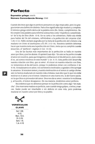 Perfecto
Expresión griega: te/e/os
Número Concordancia Strong: 5046
Cuando decimos que algo es perfecto pensamos en algo impecable, pero los grie-
gos tenian una definición distinta. Para ellos significaba algo maduro y completo.
El término griego teleios deriva de la palabra telos (fin, límite, cumplimiento). Pa-
blo empleó esta palabra para referirse aJesucristo como "el perfecto cumplimien-
to" de la ley de Dios (Rom. 10:4). En su carta a los colosenses, Pablo usa teleios
para hablar del fin del cristiano, refiriéndose a la perfección del creyente (Col.
1:28; 4: 12). Pablo siempre pugnaba por la meta de la perfección del cristiano o la
madurez en Cristo al asemejarse a Él (Fil. 3: 12-14). Nosotros también debemos
hacer que nuestra meta sea la perfección en Cristo, meta que se cumplirá cuando
Jesucristo, el "perfecto", regrese (1 Cor. 13:10).
Una de las facetas más importantes de la perfección se halla en nuestro
amor por Dios y por los demás. El apóstol Juan dijo: "En esto se ha perfeccionado
el amor en nosotros, para que tengamos confianza en el día del juicio; pues como
él es, así somos nosotros en este mundo" (1 ]no 4: 17). Esta perfección desarrolla
nuestra relación con Dios, que es amor. Al crecer en nuestra relación con Dios.
no temeremos al día del juicio, porque lo podremos mirar con confianza (1 ]no
4: 18). Si maduramos en amor, nos sentiremos motivados a agradar a Dios porque
lo amamos. Si tenemos temor y nuestra motivación es el temor al castigo divino.
aún no hemos madurado en nuestra vida cristiana. Juan dice que lo que nos debe
motivar es el amor y no el temor. Estamos en una nueva era, la del nuevo pacto,
en la que Dios es proveedor del amor. Dios nos da su amor, nosotros lo recibimos
y, al hacerlo, el temor desaparece. De esa manera, tendremos amor perfecto.
Recordemos que no debemos pensar en la perfección como algo "sin man-
cha". Una manzana madura es perfecta, aun cuando tenga golpes, costras y mar-
cas. Nadie puede ser intachable o sin defecto en esta vida, pero podemos
madurar en nuestro amor por Dios y su pueblo.
VERSíCULOS
CLAVE
Col. 1:28;
4:12;
Rom. 12:2;
Fil. 3:15;
Santo 1:4;
1 Jn. 4:18
360
 