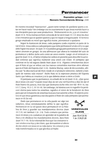 Juan 15.4-7,9-10;
1 Jn 224,27-28
VERSíCULOS
CLAVE
Permanecer
Expresión griega: meno
Número Concordancia Strong: 3306
En nuestra socIedad "hlperactlva", ¿qUIen tIene tIempo de quedarse qUIeto o es
tar sm hacer nada? Sm embargo eso es exactamente lo que Jesus manda hacer a
sus dlsclpulos para que sean produCtIVOS "Permaneced en mi, y yo en vosotros'
auan 15 4) En la IlustraclOn bien conocida de la Vid en Juan 15 1-8 Jesus les dice
a los cnstlanos que se queden qUIetos y que no vayan a nmguna parte El termmo
gnego empleado es meno que slgmfica morar, permanecer o quedarse
Segun la IlustraClon de Jesus, cada pampano (cada creyente) es parte de la
Vid (Cnsto) Jesus mdICa a cada pampano que debe pennanecer umdo a El y no que
debe lograr esa umon En Juan 15 41a palabra gnega para permanecer es un Impe
ratlvo (memate en gnego) Es una afirmaClan que abarca la totalidad del acto de
permanecer y define dicho acto como un umco evento Luego, en el versICulo SI-
gUIente auan 15 5), el Señor emplea los verbos en presente para descnblr la actlvl
dad contmua que slgmfica mantener esta umon con Cnsto El pampano que
contmue en la Vid segUlra dando fruto auan 155) Algunos comentanstas dIcen
que el fruto al que se refiere son los nuevos convertidos mientras otros afirman
que es el fruto del Espmtu (Gal 5 22) Andrew Murray, autor de devoClonales, afir-
ma que "Ia Idea esenCial del fruto reSide en el producto SilenCIOSO, natural y tran-
qUIlo de nuestra Vida mtenor" DICho fruto es la expreslOn practica del Espmtu
Santo que habita en nosotros y es lo que debena atraer a otros a Cnsto
El pampano que no permanece, es echado de la Vid auan 156) ¿Que qUIso
deCir Jesus con esto? Cuando Israel deJO de ser una Vid fructlfera y deJO de dar el
fruto bueno de JUStICia, DIOS dIJO que destruma dIcha Viña (ver Sal 80 8 16, Isa
55 7, Ezeq 152-7,1910-14) Sm embargo, tal destrucClon no slgmfico la perdl-
Clan eterna para todos los Israelitas, slgmfico el retiro de la bendlClon de DIOS
para que un remanente de Israelitas buscara nuevamente a DIOS El aspecto POSI-
tiVO es que Jesus garantiza a sus dlsclpulos el fruto de cada pampano que perma-
nece en El (la Vid)
Dado que permanecer en la Viña puede ser algo tan
subJetiVO, Jesus mmedlatamente define lo que slgmfica
Permanecer en la Vid qUiere declf permanecer en la Pala-
bra de DIOS y guardar sus mandamientos dIVmos auan
157,10, ver tamblen 1Jn 26) Todo cnstlano que perma-
nece en Jesus y es CUIdadoso en aprender de la palabra de
DIOS y en obedecer los mandamientos dIVmos, dara fruto
auan 15 7-10) Es la voluntad de DIOS que los cnstlanos VI
van umdos a su HIJO y den fruto, que demuestren el efecto
de esa umon con Jesus en su Vida diana Un corazon y una
Vida transformados es lo que glonfica al Padre
361
 