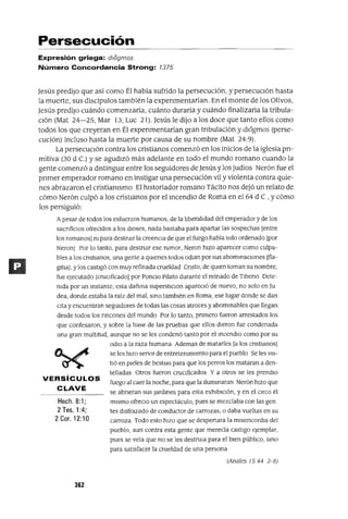 Hech.S:1;
2 Tes. 1:4;
2 Coro 12:10
VERSíCULOS
CLAVE
Persecución
Expresión griega: dlogmos
Número Concordancia Strong: 7375
Jesús predijo que asi como Él habia sufrido la persecución, y persecuCión hasta
la muerte, sus discípulos también la expenmentarían. En el monte de los Olivos,
Jesús predijo cuándo comenzaría, cuánto duraría y cuándo finalizaría la tribula-
Ción (Mat 24-25, Mar 13, Luc 21). Jesús le dijo a los doce que tanto ellos como
todos los que creyeran en Él expenmentarían gran tnbulación y dl<5gmos (perse-
cución) incluso hasta la muerte por causa de su nombre (Mat 24:9).
La persecución contra los cristianos comenzó en los inicios de la iglesia pn-
mitiva (30 d C) y se agudizó más adelante en todo el mundo romano cuando la
gente comenzó a distingUir entre los seguidores de Jesús y los judios Nerón fue el
pnmer emperador romano en instigar una persecución vil y violenta contra quie-
nes abrazaron el cristianismo El historiador romano Tácito nos dejó un relato de
cómo Nerón culpó a los cristianos por el mcendio de Roma en el64 de, y cómo
los persiguió:
A pesar de todos los esfuerzos humanos, de la liberalidad del emperador y de los
SaCrIfiCIOS ofreCIdos a los dIOses, nada bastaba para apartar las sospechas [entre
los romanos] m para destrUIr la creencIa de que el fuego había sIdo ordenado [por
Neron] Por lo tanto, para destruIr ese rumor, Neron hIZO aparecer como culpa-
bles a los crIstIanos, una gente a qUIenes todos odian por sus abominaCIOnes [fla-
g1tJa] ,y los castigó con muy refinada crueldad CrIsto, de qUIen toman su nombre,
fue ejecutado [cruCIficado] por PonClo Pllato durante el reinado de TiberIo Dete-
mda por un Inslante, esta dañina superstICIOn aparecIó de nuevo, no solo en Ju
dea, donde estaba la raíz del mal, SinO también en Roma, ese lugar donde se dan
elta y encuentran segmdores de todas las cosas atroces y abominables que llegan
desde todos los rIncones del mundo Por lo tanto, prImero fueron arrestados los
que confesaron, y sobre la base de las pruebas que ellos dIeron fue condenada
una gran multItud, aunque no se les condenó tanto por el mcendIO como por su
OdIO a la raza humana Ademas de matarles [a los crIstianos]
se les hiZO servIr de entretemmlento para el pueblo Se les VIS-
tIÓ en pieles de bestias para que los perros los mataran a den-
telladas Otros fueron cruCIficados Y a otros se les prendIO
fuego al caer la noche, para que la Ilummaran Nerón hIZO que
se abrIeran sus Jardines para esta exhibICión, y en el CIrco él
mIsmo ofrecIO un espectáculo, pues se mezclaba con las gen
tes dIsfrazado de conductor de carrozas, o daba vueltas en su
carroza Todo esto hIZO que se despertara la miserIcordia del
pueblo, aun contra esta gente que merecía castigo ejemplar,
pues se veía que no se les destrula para el bien público, SinO
para satisfacer la crueldad de una persona
(Anales 15 44 2-8)
362
 