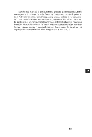 Durante esta etapa de la IglesIa, llamarse cnstIano (perteneCIente a Cnsto)
era asegurarse la persecuClon y el sufnmIento Durante este penado de persecu
Clan, Pedro escnbIO cartas a muchas IglesIas cnstIanas en todo el Impeno roma-
no (1 Ped I 1-2) para advertIrles acerca de lo que les sucedena por ser cnstIanos
Lo que les dIJO es un mensaje para los creyentes de todos los tIempos NadIe esta
exento de padecer persecucIOn "SI SOIS vItuperados por el nombre de Cnsto SOIS
bIenaventurados, porque el glonoso Espmtu de DIOS reposa sobre vosotros SI
alguno padece como crIstIano, no se averguence" (l Ped 414,16)
363
 