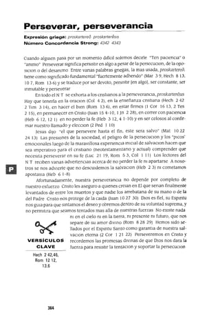 Perseverar, perseverancia
Expresión griega: proskartereo proskarteresls
Número Concordancia Strong: 4342 4343
Cuando algUlen pasa por un momento dlfíCll solemos deClrle "Ten paCiencia" o
"ammo" Perseverar slgmfica persistir en algo a pesar de la persecuClon, de la opo-
slclon o del desammo Entre vanas palabras gnegas, la mas usada, proskartere6.
tiene como slgmficado fundamental "fuertemente adhendo" (Mar 3 9, Hech 8 13.
107, Rom 136) Yse traduce por ser devoto, persistir [en algo], ser constante, ser
mmutable y perseverar
En todo el N T se exhorta a los cnstlanos a la perseveranCla, proskartereS15
Hay que tenerla en la oraClon (Col 42), en la enseñanza cnstlana (Hech 242
2 Tlm 314), en hacer el bien (Rom 136), en estar firmes (1 Cor 16 13,2 Tes
2 15), en permanecer en Cnsto auan 154-10, 1Jn 228), en correr con paCienCia
(Heb 612,121) en no perderla fe (Heb 312,41-10)yensercelososalconfir-
mar nuestro llamado y elecClon (2 Ped 1 10)
Jesus diJO "el que persevere hasta el fin, este sera salvo" (Mat 1022
24 13) Las presIOnes de la sociedad, el peligro de la persecuclOn y los "pICOS'
emocIOnales luego de la maravillosa expenenCla ImClal de salvaClon hacen que
sea Imperativo para el cnstlano (neotestamentano y actual) comprender que
necesita perseverar en su fe (Luc 21 19, Rom 53, Col 1 11) Los lectores del
N T reciben vanas advertenCias acerca de no perder la fe m apartarse A noso-
tros se nos adVierte que no descUldemos la salvaClon (Heb 2 3) m cometamOS
apostasla (Heb 6 1-8)
Afortunadamente, nuestra perseverancia no depende por completo de
nuestro esfuerzo Cnsto les aseguro a qUienes crelan en El que senan finalmente
levantados de entre los muertos y que nadie los arrebatana de su mano o de la
del Padre Cnsto nOS protege de la calda auan 10 27 30) DIOS es fiel, su Espmtu
nos gUia para que sintamos el deseo y obremos dentro de su voluntad suprema, y
no permltlra que seamos tentados mas alla de nuestras fuerzas No eXiste nada
m en el Cielo m en la tierra, m presente m futuro, que nos
separe de su amor dIVIno (Rom 8 28 29) Hemos Sido se-
llados por el Espmtu Santo como garantla de nuestra sal-
vaclOn eterna (2 Cor 1 21 22) Perseveremos en Cnsto y
VERSíCULOS recordemos las promesas diVinas de que DIOS nos dara la
CLAVE fuerza para resistir la tentaClon y soportar la persecuclOn
Hech 2 42,46,
Rom 1212,
13.6
364
 