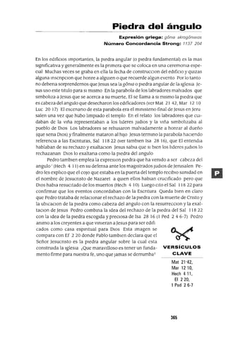 Piedra del ángulo
Expresión griega: goma akrogomalOs
Número Concordancia Strong: 7737 204
En los edificIos Importantes, la piedra angular (o piedra fundamental) es la mas
signIficativa y generalmente es la pnmera que se coloca en una ceremOnIa espe-
CIal Muchas veces se graba en ella la fecha de construcclOn del edificIo y qUlzas
alguna mscnpClon que honre a algUIen o que recuerde algun evento Por lo tanto
no debena sorprendernos que Jesus sea la goma o piedra angular de la Iglesia Je-
sus uso este titulo para SI mismo En la parabola de los labradores malvados que
simbolIza a Jesus que se acerca a su muerte, El se llama a SI mismo la piedra que
es cabeza del angula que desecharon los edificadores (ver Mat 21 42, Mar 12 10
Luc 20 17) El escenano de esta parabola era el mlnIsteno final de Jesus en Jeru
salen una vez que hubo lImpiado el templo En el relato los labradores que CUI-
daban de la viña representaban a los lIderes Judlos y la viña simbolIzaba al
pueblo de DIOS Los labradores se rehusaron malvadamente a honrar al dueño
(que sena DIOS) y finalmente mataron al hiJO Jesus termmo la parabola haCIendo
referenCIa a las Escnturas, Sal 118 22 (ver tamblen Isa 28 16), que El entendIa
hablaban de su rechazo yexaltaclOn Jesus sabia que SI bien los lIderes Judlos lo
rechazanan DIOS lo exaltana como la piedra del angula
Pedro tamblen emplea la expreslOn piedra que ha venIdo a ser cabeza del
angula' (Hech 4 11) en su defensa ante los magistrados JudlOs de Jerusalen Pe-
dro les explIco que el cOJo que estaba en la puerta del templo reClblo sanIdad en
el nombre de Jesucnsto de Nazaret a qUIen ellos hablan cruCIficado pero que
DIOS habla resucitado de los muertos (Hech 4 10) Luego cIto el Sal 118 22 para
confirmar que los eventos concordaban con la Escntura Queda bien en claro
que Pedro trataba de relaCIonar el rechazo de la piedra con la muerte de Cnsto y
la ublcaclOn de la piedra como cabeza del angula con la resurrecClon y la exal-
taclOn de Jesus Pedro combma la Idea del rechazo de la piedra del Sal 118 22
con la Idea de la piedra escogida y preciosa de Isa 28 16 (1 Ped 2 4 6-7) Pedro
anImo a los creyentes a que vmleran aJesus para ser edlf¡
cados como casa espIrItual para DIOS Esta Imagen se
compara con Ef 2 20 donde Pablo tamblen declara que el
Señor Jesucnsto es la piedra angular sobre la cual esta
construida la IglesIa ¡Que maraVilloso es tener un funda- VERSíCULOS
mento firme para nuestra fe, uno que Jamas se derrumbaT e LAVE
Mat 21'42,
Mar 1210,
Hech 4 11,
Ef 2 20,
1 Ped 26-7
365
 