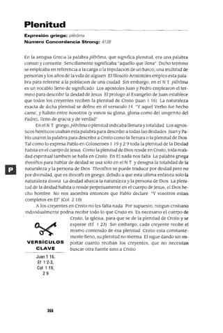 Plenitud
Expresión griega: p/eroma
Número Concordancia Strong: 4738
En la antIgua GreCIa la palabra pleroma, que sIgnIfica plenItud, era una palabra
comun y comente SenCIllamente sIgnIficaba "aquello que llena" DICho termIno
se empleaba en referenCIa a la carga o la tnpulaClon de un barco, una multItud de
personas y los años de la VIda de algUIen El filosofo Anstoteles empleo esta pala-
bra para refenrse a la poblaClon de una CIUdad SIn embargo, en el NT pleroma
es un vocablo lleno de sIgnIficado Los apostoles Juan y Pedro emplearon el ter-
mInO para descnblr la deIdad de Jesus El prologo al EvangelIo de Juan establece
que todos los creyentes reClben la plenItud de Cnsto üuan 1 16) La naturaleza
exacta de dICha plenItud se define en el versICulo 14 "Y aquel Verbo fue hecho
carne, y habIto entre nosotros (y VImos su glona, glona como del unIgenIto del
Padre), lleno de gracIa y de verdad"
En el N T gnego, pleroma o plenItud IndICaba llenura y totalIdad Los agnos-
tlCOS heretICos usaban esta palabra para descnblr a todas las deIdades Juan y Pa-
blo usaron la palabra para descnblr a Cnsto como la llenura o la plenItud de DIOS
Tal como lo expresa Pablo en Colosenses 1 19 Y2 9 toda la plenItud de la DeIdad
habIta en el cuerpo de Jesus Como la plenItud de DIOS reSIde en Cnsto, toda realI-
dad espmtual tamblen se halla en Cnsto En El nada nos falta La palabra gnega
theotetos para hablar de deIdad se usa solo en el NT YdeSIgna la totalIdad de la
naturaleza y la persona de DIOS Theotetos se puede traduClr por deIdad pero no
por dIVInIdad, que es thelOtes en gnego, debIdo a que esta ultIma enfatIza solo la
naturaleza dIVIna La deIdad abarca la naturaleza y la persona de 0105 La plenI-
tud de la deIdad habIta o reSIde perpetuamente en el cuerpo de Jesus, el DIOS he-
cho hombre No nos asombra entonces que Pablo declare "Y vosotros estals
completos en El" (Col 2 10)
A los creyentes en Cnsto no les falta nada Por supuesto, nmgun cnstIano
mdIVldualmente podna reClblr todo lo que Cnsto es Es necesano el cuerpo de
Cnsto, la IgleSIa, para que se de la plenItud de Cnsto y se
~~ exprese (Ef 123) Sm embargo, cada creyente reCIbe el
~ mismo contenIdo de esa plenItud Cnsto esta constante-
mente lleno, su plenItud no merma El Sigue dando SIn Im-
VERSíCULOS portar cuanto reCIban los creyentes, que no necesItan
CLAVE buscar otra fuente SInO a Cnsto
Juanl16,
Ef 1'2-3,
Col 1 19,
29
366
 