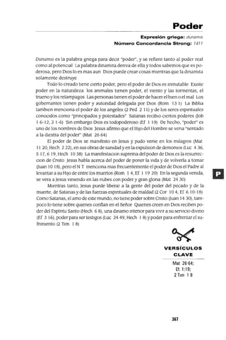 Poder
Expresión griega: dunam/s
Número Concordancia Strong: 1411
DunamIS es la palabra gnega para decIr "poder", y se refiere tanto al poder real
como al potenCIal La palabra dmamIta denva de ella y todos sabemos que es po-
derosa, pero DIos lo es mas aun DIos puede crear cosas mIentras que la dmamIta
solamente destruye
Todo lo creado tIene CIerto poder, pero el poder de DIOS es mmutable EXIste
poder en la naturaleza los ammales tIenen poder, el VIento y las tormentas, el
trueno y los relampagos Las personas tIenen el poder de hacer el bIen o el mal Los
gobernantes tIenen poder y autondad delegada por DIos (Rom 13 1) La BIblIa
tamblen mencIOna el poder de los angeles (2 Ped 2 11) Yde los seres espIrItuales
conoCIdos como "pnnClpados y potestades" Satanas reClblo CIertos poderes aob
1 6-12, 2 1-6) Sm embargo DIos es todopoderoso (Ef 1 19) De hecho, "poder" es
uno de los nombres de DIos Jesus afirmo que el HIJo del Hombre se vena "sentado
a la dIestra del poder" (Mat 26 64)
El poder de DIos se mamfesto en Jesus y pudo verse en los mIlagros (Mat
11 20, Hech 222), en sus obras de samdadyen la expulslOn de demomos (Luc 436,
5 17,6 19, Hech 1038) La mamfestaClon suprema del poder de DIos es la resurrec-
Clon de Cnsto Jesus habla acerca del poder de poner la vIda y de volverla a tomar
auan 10 18), pero el NT menCIona mas frecuentemente el poder de DIos el Padre al
levantar a su HIJo de entre los muertos (Rom 1 4, Ef 1 19 20) En la segunda vemda,
se vera a Jesus vlmendo en las nubes con poder y gran glona (Mat 24 30)
MIentras tanto, Jesus puede lIberar a la gente del poder del pecado y de la
muerte, de Satanas y de las fuerzas espmtuales de maldad (2 Cor 104, Ef 6 10-18)
Como Satanas, el amo de este mundo, no tIene poder sobre Cnsto auan 14 30), tam-
poco lo tIene sobre qUIenes confían en el Señor QUIenes creen en DIOS reCIben po-
der del Espíntu Santo (Hech 6 8), una dmamo mtenor para vIvIr a su servIcIo dIVInO
(Ef 3 16), poder para ser testIgos (Luc 24 49, Hech 1 8) Ypoder para enfrentar el su-
fnmlento (2 Tlm 1 8)
VERSíCULOS
CLAVE
Mat 26'64;
Ef, 1:19;
2 Tlm 18
367
 