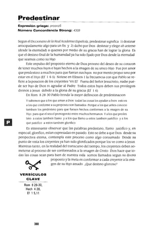 Predestinar
Expresión griega: proonzo
Número Concordancia Strong: 4309
Segun el DICClonano de la RealAcademw Española, predestInar slgmfica 1) destInar
antICIpadamente algo para un fin y 2) dIcho por DIos destInar y elegIr ab aetemo
(desde la etermdad) a qUIenes por medIo de su gracIa han de lograr la glona Es
que el destIno final de la humamdad ya ha sIdo fijado por DIos desde la eternIdad
que seamos como su HIJo
Este Impulso del propOSltO eterno de DIos provIno del deseo de su corazon
de tener muchos hIJos e hIjas hechos a la Imagen de su umco HIJo Fue por amor
que predestIno a muchos para que fueran sus hIJOs no por mento propIO SInO por
estar en el HIJo (Ef 1 4-5) Notese en EfeslOs 1 la frecuencIa con que Pablo se re-
fiere a la poslClon de los creyentes "en El' Fuera del SeñorJesucnsto, nadIe pue-
de ser hIJo de DIos m agradar al Padre Todos estos hIJos deben sus pnvIleglOs
dIVInoS a Jesus debIdo a la glona de su graCIa (Ef 1 6)
En Rom 8 28 30 Pablo bnnda la mejor defimClon de predestmaclOn
y sabemos que a los que aman a DIOS todas las cosas les ayudan a bIen esto es
a los que conforme a su proposIto son llamados Porque a los que antes conOCIO
tamblen los predestInO para que fuesen hechos conformes a la Imagen de su
HIJO para que el sea el pnmogemto entre muchos hermanos Ya los que predes
tInO a estos tamblen llamo y a los que llamo a estos tamblen JustIfico y a los
que JustIfico a estos tamblen glonfIco
Es Interesante observar que las palabras predestmo, llamo JustIfico y, en
espeCIal, glonfico, estan expresadas en pasado Esto se debe a que DIOS desde su
perspectIva eterna, contempla este proceso como algo consumado Desde su
punto de vIsta los creyentes ya han sIdo glonficados porque los ve como a Jesus
MIentras tanto, en la realIdad del transcurso del tIempo, los creyentes deben so-
meterse al proceso de ser conformados a la Imagen de Cnsto DIOS hace que to-
das las cosas sean para bIen de nuestra vIda somos llamados segun su dIVInO
proposIto y la meta es conformar a cada creyente a la Ima-
gen de su HIJO amado ¡Que destmo glonoso!
VERSíCULOS
CLAVE
Rom 829-30,
Hech 428,
Ef 1 5,11
368
 
