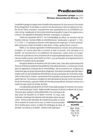 Predicación
Expresión griega: kerugma
Número Concordancia Strong: 2782
La palabra gnega kerugma esta tomada dIrectamente de una practICa frecuente
de la antlguedad El rey daba a conocer sus decretos por todo su Impeno por me
dIO de un, kerux, emlsano Esta persona, que usualmente era un confidente cer-
cano al rey, vIajaba por el remo para anuncIar al pueblo lo que el rey quena dar a
conocer En español le llamamos heraldo, mensajero o emlsano
Todos los apostoles del N T se consIderaban un kerux, un emlsano de las
buenas notIcIas Incluso Pablo se autodenommo "predICador y apostol" (1 Tlm
2 7, 2 Tlm I I 1) porque su funClon como apostol era vIajar por ' el remo terrenal
para anuncIar a todo el mundo lo que Jesus, el Rey, quena hacer conocer
Pablo y los demas apostoles neotestamentanos teman una predICaClon,
kerugma, en comun para dar a conocer a todo el mundo Este mensaje es la
muerte la resurrecClon y la exaltaclOn de Jesucnsto, vIstas como el cumplI-
mIento de la profeCla con la mcluslOn de la responsabIlIdad humana Esta predl-
caClon exalta a Jesus como Señor y Cnsto y es un llamado al arrepentImIento y
a recIbIr el perdon de los pecados
Kerugma destaca la resurrecClon por sobre todo Esta obra sobrenatural de
DIos en la hlstona autentICa las palabras y las obras de Jesus y constItuye la base
para la esperanza cnstlana de la mmortalIdad Sm la resurrecClon, la IglesIa no
sena mas que un grupo de personas relIgIosas blemntenClonadas que han depo-
sItado su fe en las enseñanzas filosoficas y etIcas avanzadas de un hombre mag
mfico y fuera de lo comun La resurrecClon es prueba concluyente de que Jesus es
qUIen dIJo ser En esencIa, kerugma es una declaraClon de que Cnsto ha resuCIta
do de los muertos y, que por medIo de esa obra maravIllosa, ha traIdo salvaClon a
todos los que creen en el HIJo de DIOS
Los apostoles predICaron al Cnsto resUCItado porque la resurrecClon avala-
ba lo anuncIado por Cnsto NadIe puede resIstIrse al hecho eVIdente de la resu-
rrecClon que conduce IrremIsIblemente a la concluslOn de
que Jesus de Nazaret es el Señor vIvIente Es mas, este
mensaje constItuye las buenas notIcIas para todos los que
creen Hemos sIdo salvados de nuestros pecados a traves
de la muerte de Cnsto en la cruz, y Cnsto se ha levantado VERSíCULOS
de la tumba para vencer a todos los enemIgos de DIOS el CLAVE
pecado, la muerte y al dIablo ¡Hemos sIdo salvados! Rom 16 25,
1 Cor 1 21;
24,1514,
Tito 1 3
369
 